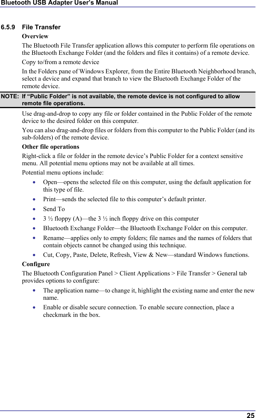 Bluetooth USB Adapter User’s Manual  25 6.5.9 File Transfer Overview The Bluetooth File Transfer application allows this computer to perform file operations on the Bluetooth Exchange Folder (and the folders and files it contains) of a remote device. Copy to/from a remote device In the Folders pane of Windows Explorer, from the Entire Bluetooth Neighborhood branch, select a device and expand that branch to view the Bluetooth Exchange Folder of the remote device. NOTE:  If “Public Folder” is not available, the remote device is not configured to allow remote file operations. Use drag-and-drop to copy any file or folder contained in the Public Folder of the remote device to the desired folder on this computer. You can also drag-and-drop files or folders from this computer to the Public Folder (and its sub-folders) of the remote device. Other file operations Right-click a file or folder in the remote device’s Public Folder for a context sensitive menu. All potential menu options may not be available at all times. Potential menu options include: •  Open—opens the selected file on this computer, using the default application for this type of file. •  Print—sends the selected file to this computer’s default printer. •  Send To •  3 ½ floppy (A)—the 3 ½ inch floppy drive on this computer •  Bluetooth Exchange Folder—the Bluetooth Exchange Folder on this computer. •  Rename—applies only to empty folders; file names and the names of folders that contain objects cannot be changed using this technique. •  Cut, Copy, Paste, Delete, Refresh, View &amp; New—standard Windows functions. Configure The Bluetooth Configuration Panel &gt; Client Applications &gt; File Transfer &gt; General tab provides options to configure: •  The application name—to change it, highlight the existing name and enter the new name. •  Enable or disable secure connection. To enable secure connection, place a checkmark in the box. 