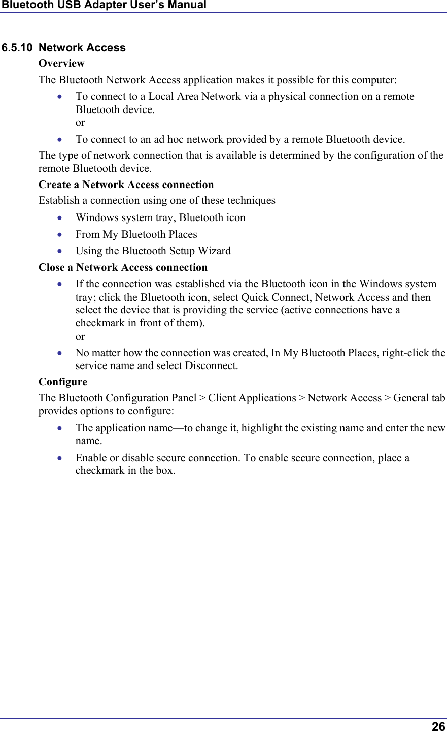 Bluetooth USB Adapter User’s Manual  26 6.5.10 Network Access Overview The Bluetooth Network Access application makes it possible for this computer: •  To connect to a Local Area Network via a physical connection on a remote Bluetooth device. or •  To connect to an ad hoc network provided by a remote Bluetooth device. The type of network connection that is available is determined by the configuration of the remote Bluetooth device. Create a Network Access connection Establish a connection using one of these techniques •  Windows system tray, Bluetooth icon •  From My Bluetooth Places •  Using the Bluetooth Setup Wizard Close a Network Access connection •  If the connection was established via the Bluetooth icon in the Windows system tray; click the Bluetooth icon, select Quick Connect, Network Access and then select the device that is providing the service (active connections have a checkmark in front of them). or •  No matter how the connection was created, In My Bluetooth Places, right-click the service name and select Disconnect. Configure The Bluetooth Configuration Panel &gt; Client Applications &gt; Network Access &gt; General tab provides options to configure: •  The application name—to change it, highlight the existing name and enter the new name. •  Enable or disable secure connection. To enable secure connection, place a checkmark in the box. 