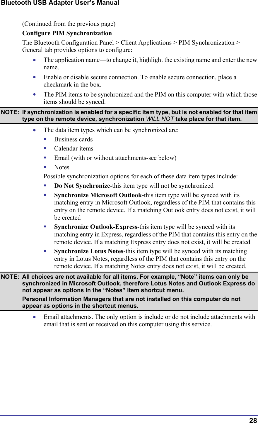 Bluetooth USB Adapter User’s Manual  28 (Continued from the previous page) Configure PIM Synchronization The Bluetooth Configuration Panel &gt; Client Applications &gt; PIM Synchronization &gt; General tab provides options to configure: •  The application name—to change it, highlight the existing name and enter the new name. •  Enable or disable secure connection. To enable secure connection, place a checkmark in the box. •  The PIM items to be synchronized and the PIM on this computer with which those items should be synced. NOTE:  If synchronization is enabled for a specific item type, but is not enabled for that item type on the remote device, synchronization WILL NOT take place for that item. •  The data item types which can be synchronized are:   Business cards   Calendar items   Email (with or without attachments-see below)   Notes   Possible synchronization options for each of these data item types include:   Do Not Synchronize-this item type will not be synchronized   Synchronize Microsoft Outlook-this item type will be synced with its matching entry in Microsoft Outlook, regardless of the PIM that contains this entry on the remote device. If a matching Outlook entry does not exist, it will be created   Synchronize Outlook-Express-this item type will be synced with its matching entry in Express, regardless of the PIM that contains this entry on the remote device. If a matching Express entry does not exist, it will be created   Synchronize Lotus Notes-this item type will be synced with its matching entry in Lotus Notes, regardless of the PIM that contains this entry on the remote device. If a matching Notes entry does not exist, it will be created. NOTE:  All choices are not available for all items. For example, “Note” items can only be synchronized in Microsoft Outlook, therefore Lotus Notes and Outlook Express do not appear as options in the “Notes” item shortcut menu.   Personal Information Managers that are not installed on this computer do not appear as options in the shortcut menus. •  Email attachments. The only option is include or do not include attachments with email that is sent or received on this computer using this service. 