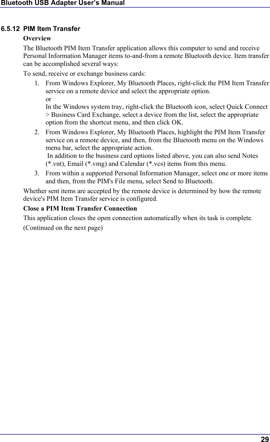 Bluetooth USB Adapter User’s Manual  29 6.5.12  PIM Item Transfer Overview The Bluetooth PIM Item Transfer application allows this computer to send and receive Personal Information Manager items to-and-from a remote Bluetooth device. Item transfer can be accomplished several ways: To send, receive or exchange business cards: 1.  From Windows Explorer, My Bluetooth Places, right-click the PIM Item Transfer service on a remote device and select the appropriate option. or In the Windows system tray, right-click the Bluetooth icon, select Quick Connect &gt; Business Card Exchange, select a device from the list, select the appropriate option from the shortcut menu, and then click OK. 2.  From Windows Explorer, My Bluetooth Places, highlight the PIM Item Transfer service on a remote device, and then, from the Bluetooth menu on the Windows menu bar, select the appropriate action.   In addition to the business card options listed above, you can also send Notes (*.vnt), Email (*.vmg) and Calendar (*.vcs) items from this menu. 3.  From within a supported Personal Information Manager, select one or more items and then, from the PIM&apos;s File menu, select Send to Bluetooth. Whether sent items are accepted by the remote device is determined by how the remote device&apos;s PIM Item Transfer service is configured. Close a PIM Item Transfer Connection This application closes the open connection automatically when its task is complete. (Continued on the next page) 