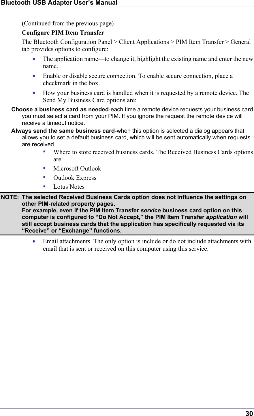 Bluetooth USB Adapter User’s Manual  30 (Continued from the previous page) Configure PIM Item Transfer The Bluetooth Configuration Panel &gt; Client Applications &gt; PIM Item Transfer &gt; General tab provides options to configure: •  The application name—to change it, highlight the existing name and enter the new name. •  Enable or disable secure connection. To enable secure connection, place a checkmark in the box. •  How your business card is handled when it is requested by a remote device. The Send My Business Card options are: Choose a business card as needed-each time a remote device requests your business card you must select a card from your PIM. If you ignore the request the remote device will receive a timeout notice. Always send the same business card-when this option is selected a dialog appears that allows you to set a default business card, which will be sent automatically when requests are received.   Where to store received business cards. The Received Business Cards options are:   Microsoft Outlook   Outlook Express   Lotus Notes NOTE:  The selected Received Business Cards option does not influence the settings on other PIM-related property pages.  For example, even if the PIM Item Transfer service business card option on this computer is configured to “Do Not Accept,” the PIM Item Transfer application will still accept business cards that the application has specifically requested via its “Receive” or “Exchange” functions. •  Email attachments. The only option is include or do not include attachments with email that is sent or received on this computer using this service. 