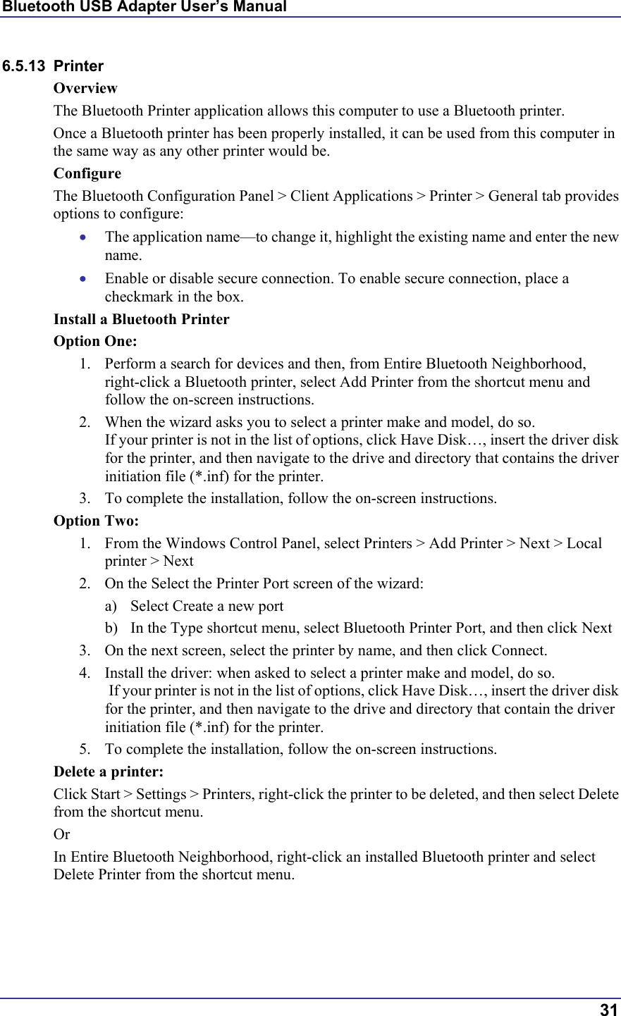 Bluetooth USB Adapter User’s Manual  31 6.5.13 Printer Overview The Bluetooth Printer application allows this computer to use a Bluetooth printer. Once a Bluetooth printer has been properly installed, it can be used from this computer in the same way as any other printer would be. Configure The Bluetooth Configuration Panel &gt; Client Applications &gt; Printer &gt; General tab provides options to configure: •  The application name—to change it, highlight the existing name and enter the new name. •  Enable or disable secure connection. To enable secure connection, place a checkmark in the box. Install a Bluetooth Printer Option One: 1.  Perform a search for devices and then, from Entire Bluetooth Neighborhood, right-click a Bluetooth printer, select Add Printer from the shortcut menu and follow the on-screen instructions.  2.  When the wizard asks you to select a printer make and model, do so.  If your printer is not in the list of options, click Have Disk…, insert the driver disk for the printer, and then navigate to the drive and directory that contains the driver initiation file (*.inf) for the printer. 3.  To complete the installation, follow the on-screen instructions. Option Two: 1.  From the Windows Control Panel, select Printers &gt; Add Printer &gt; Next &gt; Local printer &gt; Next 2.  On the Select the Printer Port screen of the wizard: a)  Select Create a new port b)  In the Type shortcut menu, select Bluetooth Printer Port, and then click Next 3.  On the next screen, select the printer by name, and then click Connect.  4.  Install the driver: when asked to select a printer make and model, do so.  If your printer is not in the list of options, click Have Disk…, insert the driver disk for the printer, and then navigate to the drive and directory that contain the driver initiation file (*.inf) for the printer. 5.  To complete the installation, follow the on-screen instructions. Delete a printer: Click Start &gt; Settings &gt; Printers, right-click the printer to be deleted, and then select Delete from the shortcut menu. Or In Entire Bluetooth Neighborhood, right-click an installed Bluetooth printer and select Delete Printer from the shortcut menu.  