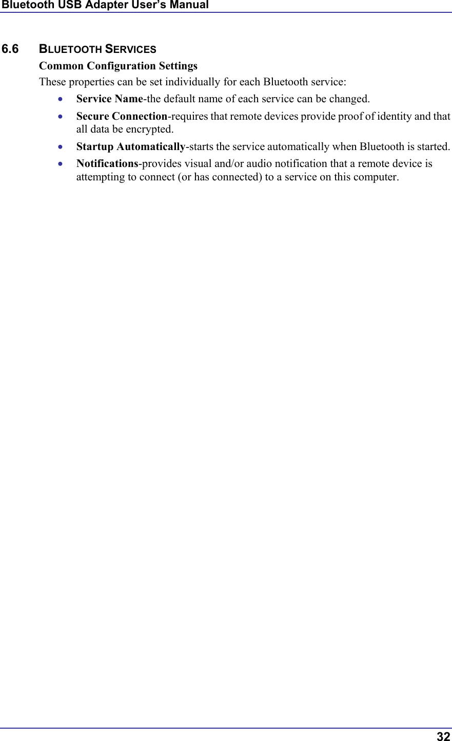 Bluetooth USB Adapter User’s Manual  32 6.6 BLUETOOTH SERVICES Common Configuration Settings These properties can be set individually for each Bluetooth service: •  Service Name-the default name of each service can be changed. •  Secure Connection-requires that remote devices provide proof of identity and that all data be encrypted. •  Startup Automatically-starts the service automatically when Bluetooth is started. •  Notifications-provides visual and/or audio notification that a remote device is attempting to connect (or has connected) to a service on this computer. 