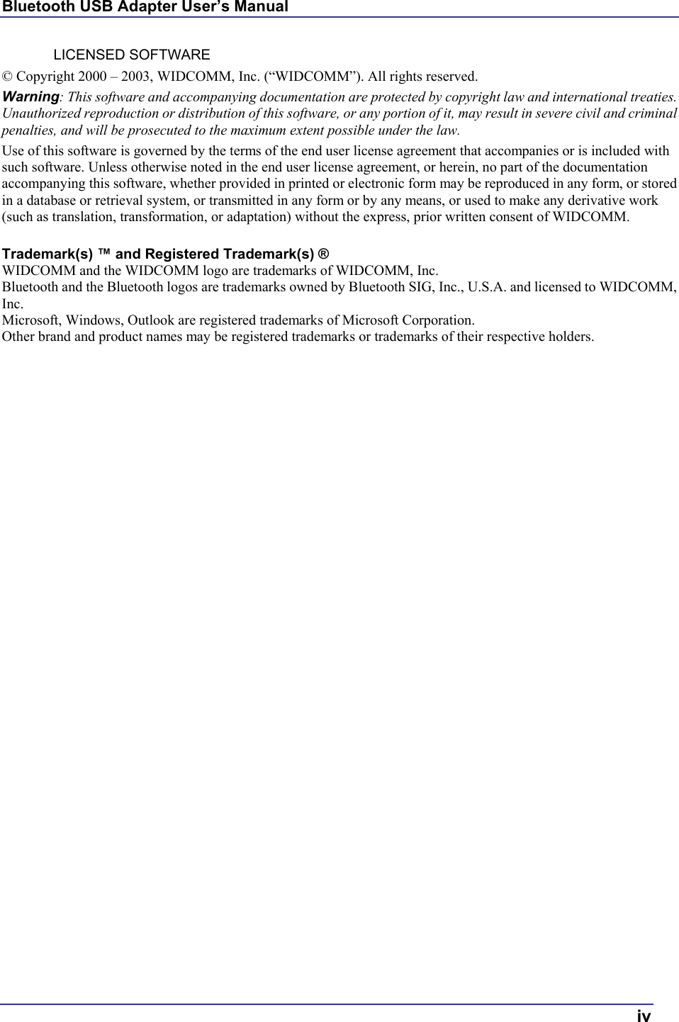 Bluetooth USB Adapter User’s Manual  iv LICENSED SOFTWARE © Copyright 2000 – 2003, WIDCOMM, Inc. (“WIDCOMM”). All rights reserved. Warning: This software and accompanying documentation are protected by copyright law and international treaties. Unauthorized reproduction or distribution of this software, or any portion of it, may result in severe civil and criminal penalties, and will be prosecuted to the maximum extent possible under the law. Use of this software is governed by the terms of the end user license agreement that accompanies or is included with such software. Unless otherwise noted in the end user license agreement, or herein, no part of the documentation accompanying this software, whether provided in printed or electronic form may be reproduced in any form, or stored in a database or retrieval system, or transmitted in any form or by any means, or used to make any derivative work (such as translation, transformation, or adaptation) without the express, prior written consent of WIDCOMM.  Trademark(s) ™ and Registered Trademark(s) ® WIDCOMM and the WIDCOMM logo are trademarks of WIDCOMM, Inc. Bluetooth and the Bluetooth logos are trademarks owned by Bluetooth SIG, Inc., U.S.A. and licensed to WIDCOMM, Inc. Microsoft, Windows, Outlook are registered trademarks of Microsoft Corporation. Other brand and product names may be registered trademarks or trademarks of their respective holders.   