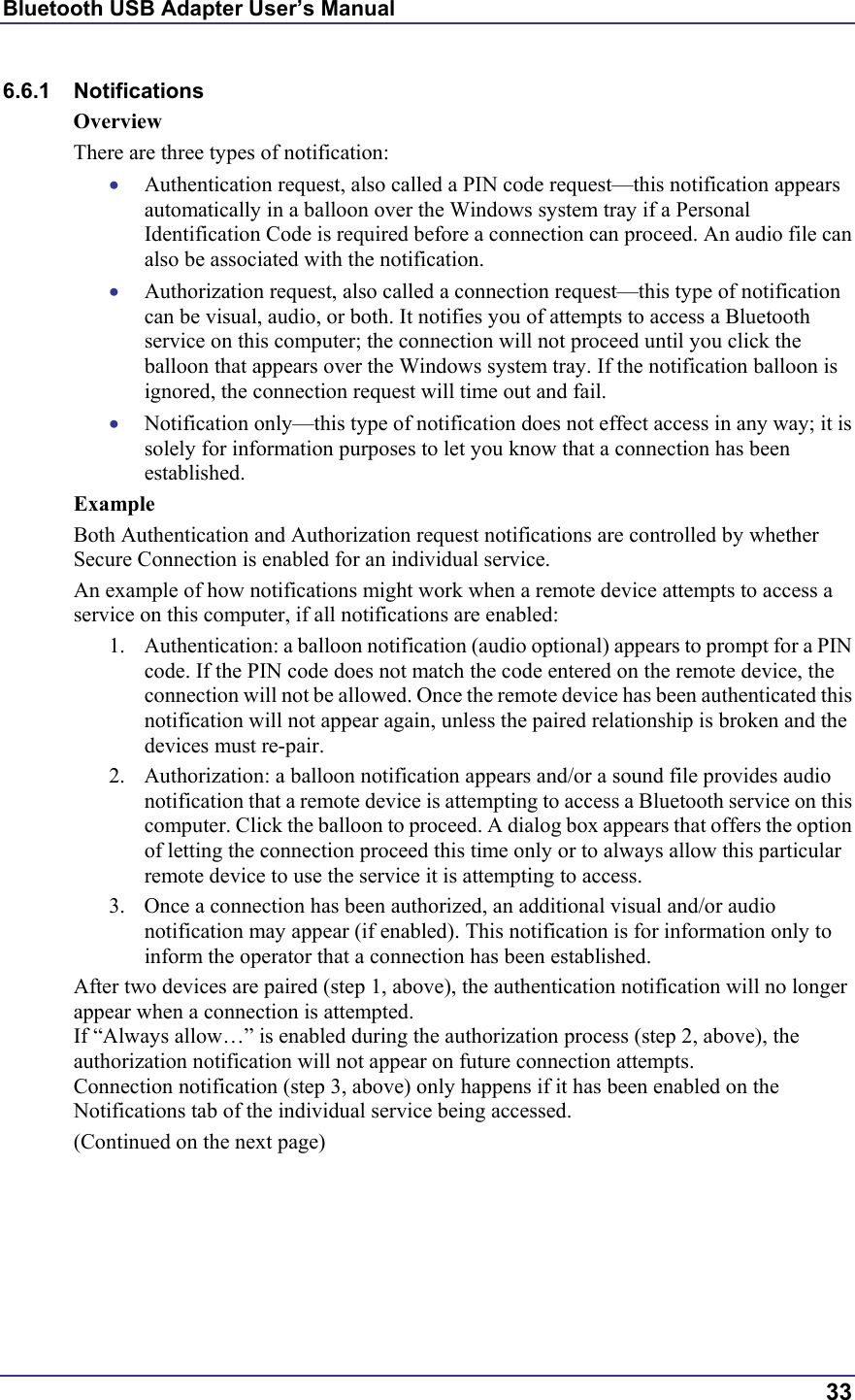 Bluetooth USB Adapter User’s Manual  33 6.6.1 Notifications Overview There are three types of notification: •  Authentication request, also called a PIN code request—this notification appears automatically in a balloon over the Windows system tray if a Personal Identification Code is required before a connection can proceed. An audio file can also be associated with the notification. •  Authorization request, also called a connection request—this type of notification can be visual, audio, or both. It notifies you of attempts to access a Bluetooth service on this computer; the connection will not proceed until you click the balloon that appears over the Windows system tray. If the notification balloon is ignored, the connection request will time out and fail. •  Notification only—this type of notification does not effect access in any way; it is solely for information purposes to let you know that a connection has been established. Example Both Authentication and Authorization request notifications are controlled by whether Secure Connection is enabled for an individual service. An example of how notifications might work when a remote device attempts to access a service on this computer, if all notifications are enabled: 1.  Authentication: a balloon notification (audio optional) appears to prompt for a PIN code. If the PIN code does not match the code entered on the remote device, the connection will not be allowed. Once the remote device has been authenticated this notification will not appear again, unless the paired relationship is broken and the devices must re-pair. 2.  Authorization: a balloon notification appears and/or a sound file provides audio notification that a remote device is attempting to access a Bluetooth service on this computer. Click the balloon to proceed. A dialog box appears that offers the option of letting the connection proceed this time only or to always allow this particular remote device to use the service it is attempting to access. 3.  Once a connection has been authorized, an additional visual and/or audio notification may appear (if enabled). This notification is for information only to inform the operator that a connection has been established. After two devices are paired (step 1, above), the authentication notification will no longer appear when a connection is attempted. If “Always allow…” is enabled during the authorization process (step 2, above), the authorization notification will not appear on future connection attempts. Connection notification (step 3, above) only happens if it has been enabled on the Notifications tab of the individual service being accessed. (Continued on the next page) 