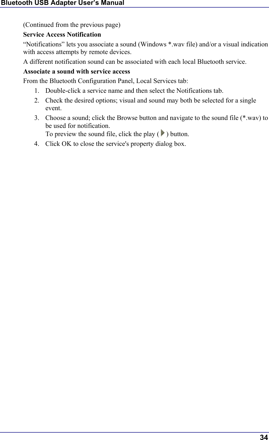 Bluetooth USB Adapter User’s Manual  34 (Continued from the previous page) Service Access Notification “Notifications” lets you associate a sound (Windows *.wav file) and/or a visual indication with access attempts by remote devices.  A different notification sound can be associated with each local Bluetooth service. Associate a sound with service access From the Bluetooth Configuration Panel, Local Services tab: 1.  Double-click a service name and then select the Notifications tab. 2.  Check the desired options; visual and sound may both be selected for a single event. 3.  Choose a sound; click the Browse button and navigate to the sound file (*.wav) to be used for notification. To preview the sound file, click the play (   ) button. 4.  Click OK to close the service&apos;s property dialog box. 