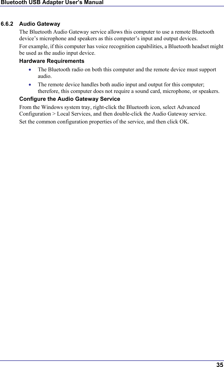 Bluetooth USB Adapter User’s Manual  35 6.6.2 Audio Gateway The Bluetooth Audio Gateway service allows this computer to use a remote Bluetooth device’s microphone and speakers as this computer’s input and output devices.   For example, if this computer has voice recognition capabilities, a Bluetooth headset might be used as the audio input device. Hardware Requirements •  The Bluetooth radio on both this computer and the remote device must support audio.  •  The remote device handles both audio input and output for this computer; therefore, this computer does not require a sound card, microphone, or speakers. Configure the Audio Gateway Service From the Windows system tray, right-click the Bluetooth icon, select Advanced Configuration &gt; Local Services, and then double-click the Audio Gateway service. Set the common configuration properties of the service, and then click OK. 