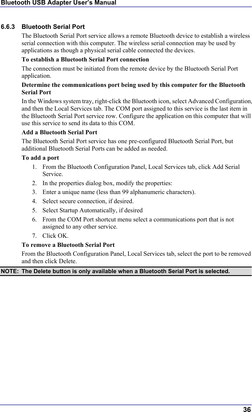 Bluetooth USB Adapter User’s Manual  36 6.6.3  Bluetooth Serial Port  The Bluetooth Serial Port service allows a remote Bluetooth device to establish a wireless serial connection with this computer. The wireless serial connection may be used by applications as though a physical serial cable connected the devices. To establish a Bluetooth Serial Port connection The connection must be initiated from the remote device by the Bluetooth Serial Port application. Determine the communications port being used by this computer for the Bluetooth Serial Port In the Windows system tray, right-click the Bluetooth icon, select Advanced Configuration, and then the Local Services tab. The COM port assigned to this service is the last item in the Bluetooth Serial Port service row. Configure the application on this computer that will use this service to send its data to this COM. Add a Bluetooth Serial Port The Bluetooth Serial Port service has one pre-configured Bluetooth Serial Port, but additional Bluetooth Serial Ports can be added as needed. To add a port 1.  From the Bluetooth Configuration Panel, Local Services tab, click Add Serial Service. 2.  In the properties dialog box, modify the properties: 3.  Enter a unique name (less than 99 alphanumeric characters). 4.  Select secure connection, if desired. 5.  Select Startup Automatically, if desired 6.  From the COM Port shortcut menu select a communications port that is not assigned to any other service. 7. Click OK. To remove a Bluetooth Serial Port From the Bluetooth Configuration Panel, Local Services tab, select the port to be removed and then click Delete. NOTE:  The Delete button is only available when a Bluetooth Serial Port is selected. 