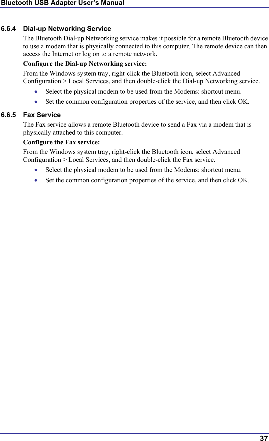 Bluetooth USB Adapter User’s Manual  37 6.6.4  Dial-up Networking Service The Bluetooth Dial-up Networking service makes it possible for a remote Bluetooth device to use a modem that is physically connected to this computer. The remote device can then access the Internet or log on to a remote network. Configure the Dial-up Networking service: From the Windows system tray, right-click the Bluetooth icon, select Advanced Configuration &gt; Local Services, and then double-click the Dial-up Networking service. •  Select the physical modem to be used from the Modems: shortcut menu. •  Set the common configuration properties of the service, and then click OK. 6.6.5 Fax Service The Fax service allows a remote Bluetooth device to send a Fax via a modem that is physically attached to this computer. Configure the Fax service: From the Windows system tray, right-click the Bluetooth icon, select Advanced Configuration &gt; Local Services, and then double-click the Fax service. •  Select the physical modem to be used from the Modems: shortcut menu. •  Set the common configuration properties of the service, and then click OK. 