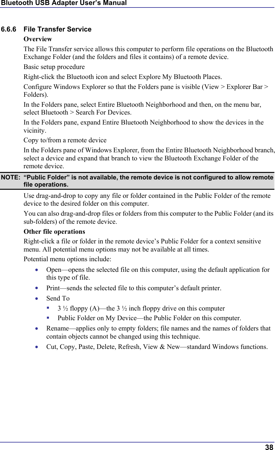 Bluetooth USB Adapter User’s Manual  38 6.6.6 File Transfer Service Overview The File Transfer service allows this computer to perform file operations on the Bluetooth Exchange Folder (and the folders and files it contains) of a remote device. Basic setup procedure Right-click the Bluetooth icon and select Explore My Bluetooth Places. Configure Windows Explorer so that the Folders pane is visible (View &gt; Explorer Bar &gt; Folders). In the Folders pane, select Entire Bluetooth Neighborhood and then, on the menu bar, select Bluetooth &gt; Search For Devices. In the Folders pane, expand Entire Bluetooth Neighborhood to show the devices in the vicinity. Copy to/from a remote device In the Folders pane of Windows Explorer, from the Entire Bluetooth Neighborhood branch, select a device and expand that branch to view the Bluetooth Exchange Folder of the remote device. NOTE:  “Public Folder” is not available, the remote device is not configured to allow remote file operations. Use drag-and-drop to copy any file or folder contained in the Public Folder of the remote device to the desired folder on this computer. You can also drag-and-drop files or folders from this computer to the Public Folder (and its sub-folders) of the remote device. Other file operations Right-click a file or folder in the remote device’s Public Folder for a context sensitive menu. All potential menu options may not be available at all times. Potential menu options include: •  Open—opens the selected file on this computer, using the default application for this type of file. •  Print—sends the selected file to this computer’s default printer. •  Send To   3 ½ floppy (A)—the 3 ½ inch floppy drive on this computer   Public Folder on My Device—the Public Folder on this computer. •  Rename—applies only to empty folders; file names and the names of folders that contain objects cannot be changed using this technique. •  Cut, Copy, Paste, Delete, Refresh, View &amp; New—standard Windows functions. 