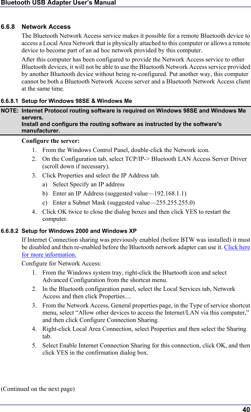 Bluetooth USB Adapter User’s Manual  40 6.6.8 Network Access The Bluetooth Network Access service makes it possible for a remote Bluetooth device to access a Local Area Network that is physically attached to this computer or allows a remote device to become part of an ad hoc network provided by this computer. After this computer has been configured to provide the Network Access service to other Bluetooth devices, it will not be able to use the Bluetooth Network Access service provided by another Bluetooth device without being re-configured. Put another way, this computer cannot be both a Bluetooth Network Access server and a Bluetooth Network Access client at the same time. 6.6.8.1  Setup for Windows 98SE &amp; Windows Me NOTE:  Internet Protocol routing software is required on Windows 98SE and Windows Me servers. Install and configure the routing software as instructed by the software&apos;s manufacturer. Configure the server: 1.  From the Windows Control Panel, double-click the Network icon. 2.  On the Configuration tab, select TCP/IP-&gt; Bluetooth LAN Access Server Driver (scroll down if necessary). 3.  Click Properties and select the IP Address tab. a)  Select Specify an IP address b)  Enter an IP Address (suggested value—192.168.1.1) c)  Enter a Subnet Mask (suggested value—255.255.255.0) 4.  Click OK twice to close the dialog boxes and then click YES to restart the computer. 6.6.8.2  Setup for Windows 2000 and Windows XP If Internet Connection sharing was previously enabled (before BTW was installed) it must be disabled and then re-enabled before the Bluetooth network adapter can use it. Click here for more information. Configure for Network Access: 1.  From the Windows system tray, right-click the Bluetooth icon and select Advanced Configuration from the shortcut menu. 2.  In the Bluetooth configuration panel, select the Local Services tab, Network Access and then click Properties.... 3.  From the Network Access, General properties page, in the Type of service shortcut menu, select “Allow other devices to access the Internet/LAN via this computer,” and then click Configure Connection Sharing. 4.  Right-click Local Area Connection, select Properties and then select the Sharing tab. 5.  Select Enable Internet Connection Sharing for this connection, click OK, and then click YES in the confirmation dialog box.    (Continued on the next page) 