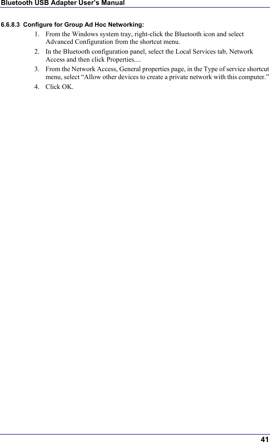Bluetooth USB Adapter User’s Manual  41 6.6.8.3  Configure for Group Ad Hoc Networking: 1.  From the Windows system tray, right-click the Bluetooth icon and select Advanced Configuration from the shortcut menu. 2.  In the Bluetooth configuration panel, select the Local Services tab, Network Access and then click Properties.... 3.  From the Network Access, General properties page, in the Type of service shortcut menu, select “Allow other devices to create a private network with this computer.” 4. Click OK. 