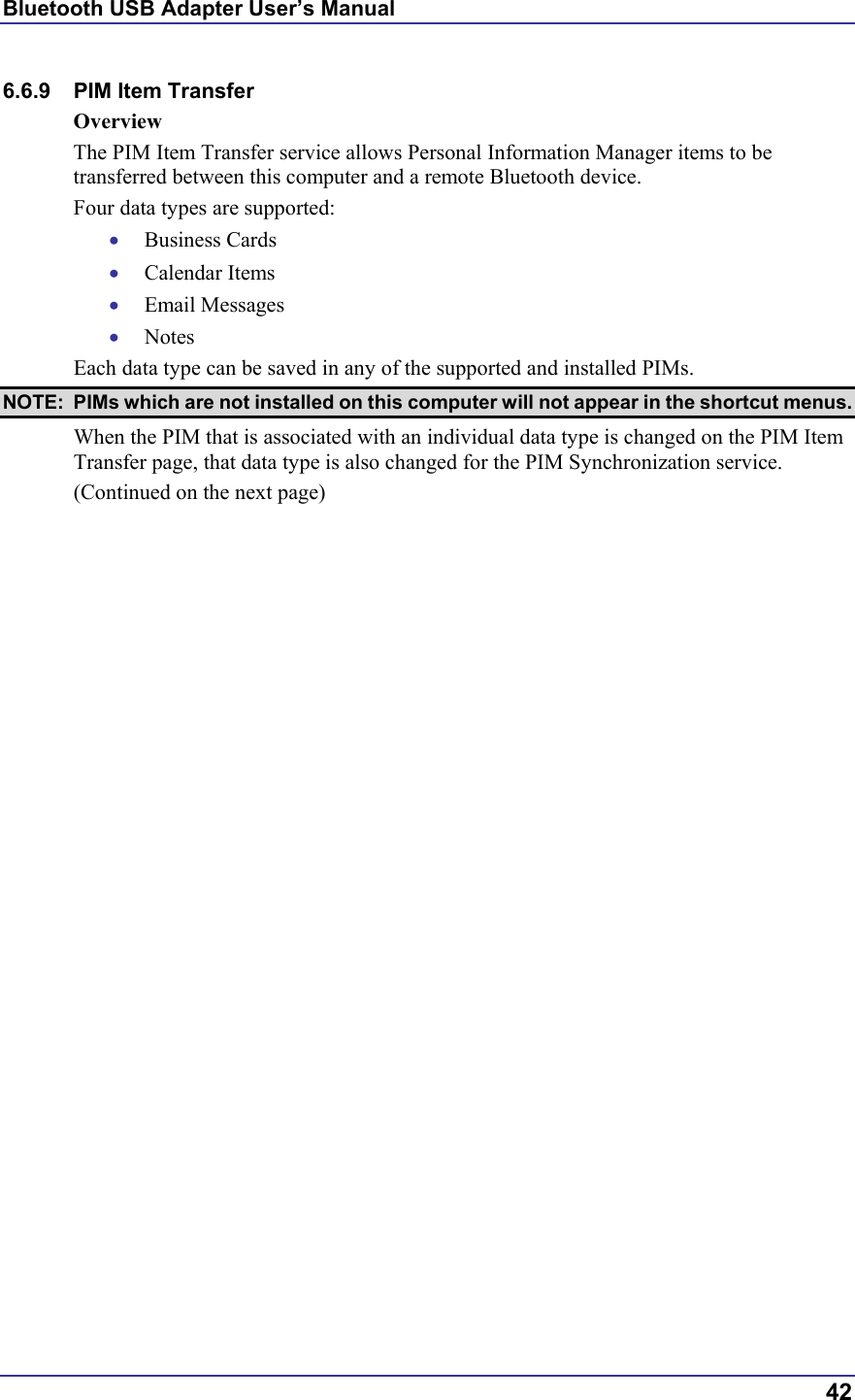 Bluetooth USB Adapter User’s Manual  42 6.6.9  PIM Item Transfer Overview The PIM Item Transfer service allows Personal Information Manager items to be transferred between this computer and a remote Bluetooth device. Four data types are supported: •  Business Cards •  Calendar Items •  Email Messages •  Notes Each data type can be saved in any of the supported and installed PIMs.  NOTE:  PIMs which are not installed on this computer will not appear in the shortcut menus. When the PIM that is associated with an individual data type is changed on the PIM Item Transfer page, that data type is also changed for the PIM Synchronization service. (Continued on the next page) 