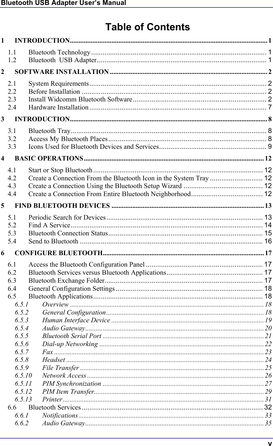 Bluetooth USB Adapter User’s Manual  v Table of Contents 1 INTRODUCTION.................................................................................................................. 1 1.1 Bluetooth Technology ............................................................................................. 1 1.2 Bluetooth  USB Adapter.......................................................................................... 1 2 SOFTWARE INSTALLATION ........................................................................................... 2 2.1 System Requirements.............................................................................................. 2 2.2 Before Installation .................................................................................................. 2 2.3 Install Widcomm Bluetooth Software....................................................................... 2 2.4 Hardware Installation .............................................................................................. 7 3 INTRODUCTION.................................................................................................................. 8 3.1 Bluetooth Tray........................................................................................................ 8 3.2 Access My Bluetooth Places.................................................................................... 8 3.3 Icons Used for Bluetooth Devices and Services......................................................... 9 4 BASIC OPERATIONS........................................................................................................12 4.1 Start or Stop Bluetooth .......................................................................................... 12 4.2 Create a Connection From the Bluetooth Icon in the System Tray ............................ 12 4.3 Create a Connection Using the Bluetooth Setup Wizard .......................................... 12 4.4 Create a Connection From Entire Bluetooth Neighborhood...................................... 12 5 FIND BLUETOOTH DEVICES ........................................................................................13 5.1 Periodic Search for Devices................................................................................... 13 5.2 Find A Service...................................................................................................... 14 5.3 Bluetooth Connection Status.................................................................................. 15 5.4 Send to Bluetooth ................................................................................................. 16 6 CONFIGURE BLUETOOTH.............................................................................................17 6.1 Access the Bluetooth Configuration Panel .............................................................. 17 6.2 Bluetooth Services versus Bluetooth Applications................................................... 17 6.3 Bluetooth Exchange Folder.................................................................................... 17 6.4 General Configuration Settings .............................................................................. 18 6.5 Bluetooth Applications.......................................................................................... 18 6.5.1 Overview ................................................................................................................ 18 6.5.2 General Configuration...........................................................................................18 6.5.3 Human Interface Device ........................................................................................ 19 6.5.4 Audio Gateway.......................................................................................................20 6.5.5 Bluetooth Serial Port .............................................................................................21 6.5.6 Dial-up Networking ...............................................................................................22 6.5.7 Fax ......................................................................................................................... 23 6.5.8 Headset .................................................................................................................. 24 6.5.9 File Transfer ..........................................................................................................25 6.5.10 Network Access ......................................................................................................26 6.5.11 PIM Synchronization ............................................................................................. 27 6.5.12 PIM Item Transfer..................................................................................................29 6.5.13 Printer .................................................................................................................... 31 6.6 Bluetooth Services ................................................................................................ 32 6.6.1 Notifications........................................................................................................... 33 6.6.2 Audio Gateway.......................................................................................................35 