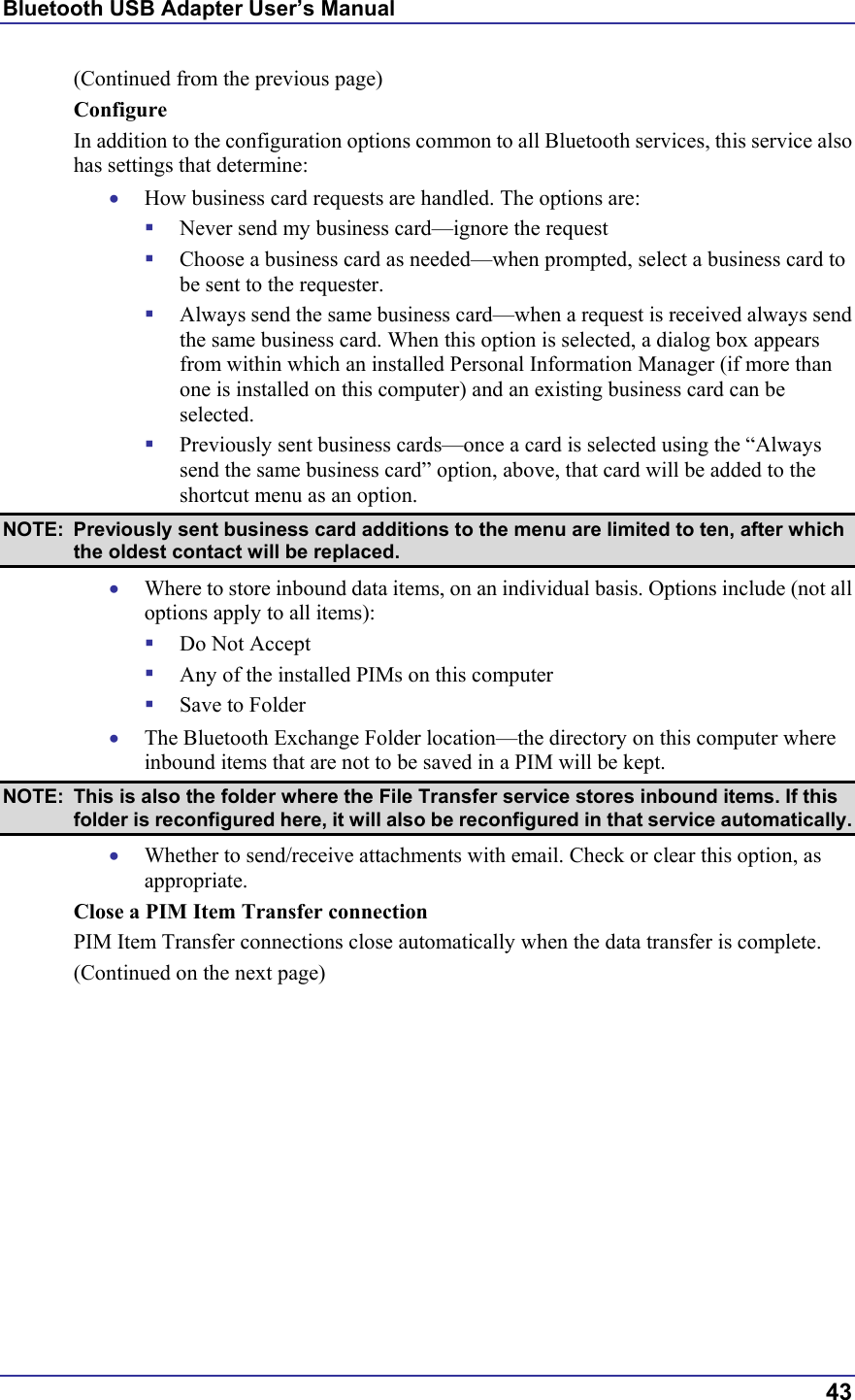 Bluetooth USB Adapter User’s Manual  43 (Continued from the previous page) Configure In addition to the configuration options common to all Bluetooth services, this service also has settings that determine: •  How business card requests are handled. The options are:   Never send my business card—ignore the request   Choose a business card as needed—when prompted, select a business card to be sent to the requester.   Always send the same business card—when a request is received always send the same business card. When this option is selected, a dialog box appears from within which an installed Personal Information Manager (if more than one is installed on this computer) and an existing business card can be selected.   Previously sent business cards—once a card is selected using the “Always send the same business card” option, above, that card will be added to the shortcut menu as an option. NOTE:  Previously sent business card additions to the menu are limited to ten, after which the oldest contact will be replaced. •  Where to store inbound data items, on an individual basis. Options include (not all options apply to all items):   Do Not Accept   Any of the installed PIMs on this computer   Save to Folder •  The Bluetooth Exchange Folder location—the directory on this computer where inbound items that are not to be saved in a PIM will be kept.  NOTE:  This is also the folder where the File Transfer service stores inbound items. If this folder is reconfigured here, it will also be reconfigured in that service automatically. •  Whether to send/receive attachments with email. Check or clear this option, as appropriate. Close a PIM Item Transfer connection PIM Item Transfer connections close automatically when the data transfer is complete. (Continued on the next page) 