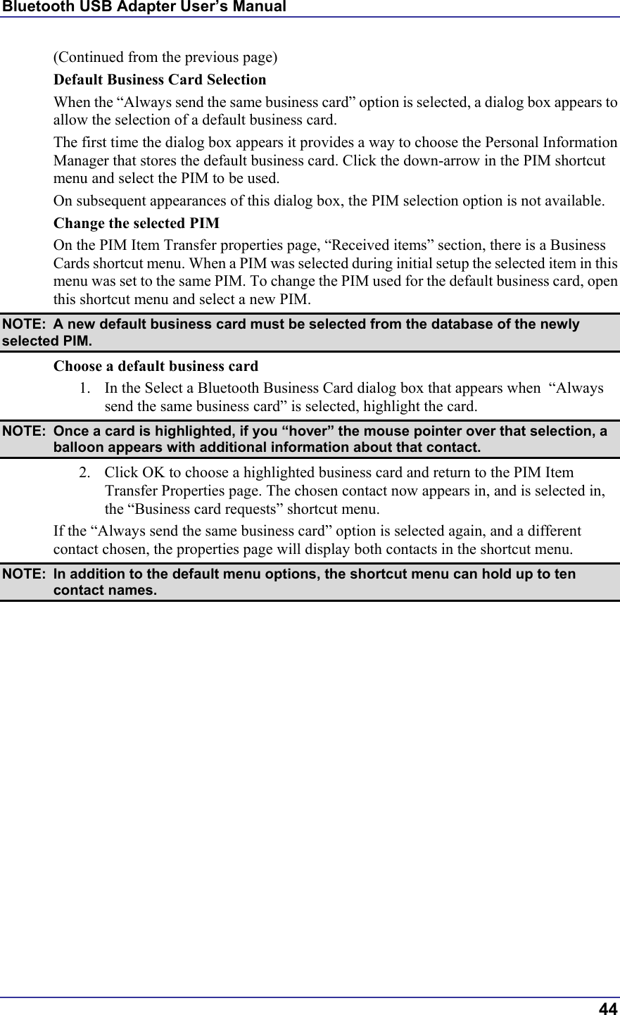 Bluetooth USB Adapter User’s Manual  44 (Continued from the previous page) Default Business Card Selection When the “Always send the same business card” option is selected, a dialog box appears to allow the selection of a default business card. The first time the dialog box appears it provides a way to choose the Personal Information Manager that stores the default business card. Click the down-arrow in the PIM shortcut menu and select the PIM to be used. On subsequent appearances of this dialog box, the PIM selection option is not available. Change the selected PIM On the PIM Item Transfer properties page, “Received items” section, there is a Business Cards shortcut menu. When a PIM was selected during initial setup the selected item in this menu was set to the same PIM. To change the PIM used for the default business card, open this shortcut menu and select a new PIM. NOTE:  A new default business card must be selected from the database of the newly selected PIM. Choose a default business card 1.  In the Select a Bluetooth Business Card dialog box that appears when  “Always send the same business card” is selected, highlight the card.  NOTE:  Once a card is highlighted, if you “hover” the mouse pointer over that selection, a balloon appears with additional information about that contact. 2.  Click OK to choose a highlighted business card and return to the PIM Item Transfer Properties page. The chosen contact now appears in, and is selected in, the “Business card requests” shortcut menu. If the “Always send the same business card” option is selected again, and a different contact chosen, the properties page will display both contacts in the shortcut menu.  NOTE:  In addition to the default menu options, the shortcut menu can hold up to ten contact names. 