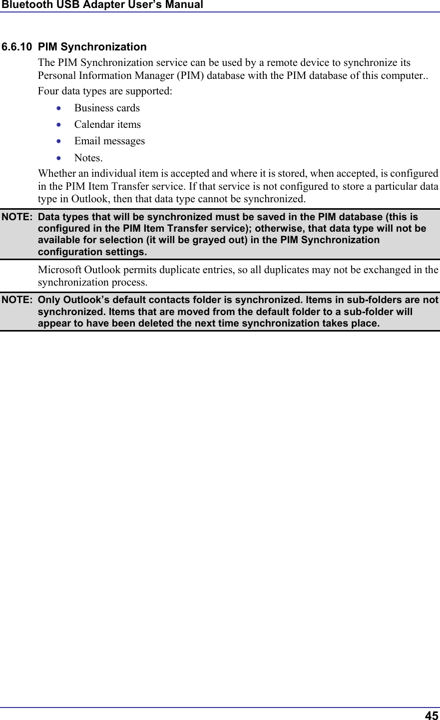 Bluetooth USB Adapter User’s Manual  45 6.6.10 PIM Synchronization The PIM Synchronization service can be used by a remote device to synchronize its Personal Information Manager (PIM) database with the PIM database of this computer.. Four data types are supported: •  Business cards •  Calendar items •  Email messages •  Notes. Whether an individual item is accepted and where it is stored, when accepted, is configured in the PIM Item Transfer service. If that service is not configured to store a particular data type in Outlook, then that data type cannot be synchronized. NOTE:  Data types that will be synchronized must be saved in the PIM database (this is configured in the PIM Item Transfer service); otherwise, that data type will not be available for selection (it will be grayed out) in the PIM Synchronization configuration settings. Microsoft Outlook permits duplicate entries, so all duplicates may not be exchanged in the synchronization process. NOTE:  Only Outlook’s default contacts folder is synchronized. Items in sub-folders are not synchronized. Items that are moved from the default folder to a sub-folder will appear to have been deleted the next time synchronization takes place. 