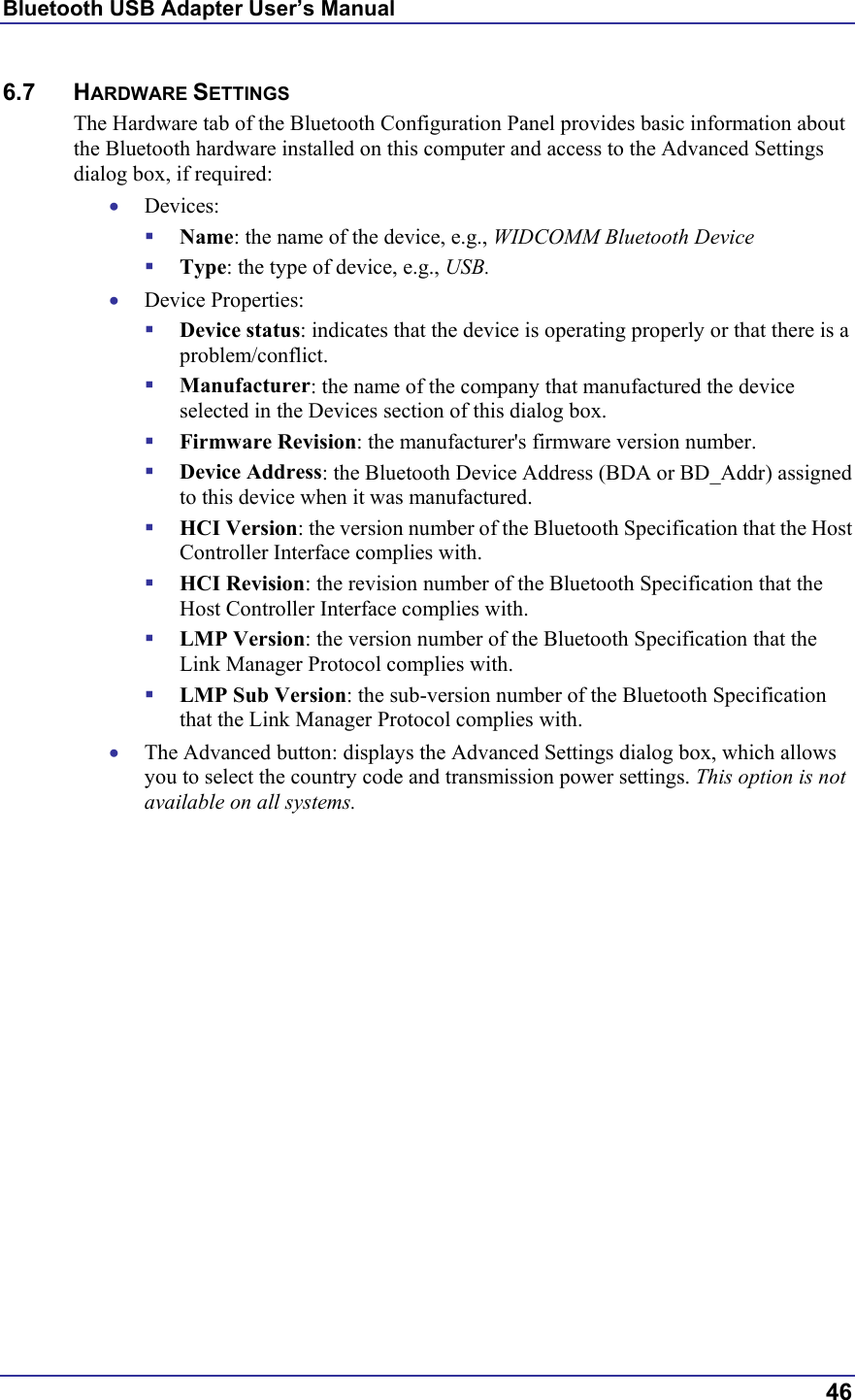 Bluetooth USB Adapter User’s Manual  46 6.7 HARDWARE SETTINGS The Hardware tab of the Bluetooth Configuration Panel provides basic information about the Bluetooth hardware installed on this computer and access to the Advanced Settings dialog box, if required: •  Devices:   Name: the name of the device, e.g., WIDCOMM Bluetooth Device   Type: the type of device, e.g., USB. •  Device Properties:   Device status: indicates that the device is operating properly or that there is a problem/conflict.   Manufacturer: the name of the company that manufactured the device selected in the Devices section of this dialog box.   Firmware Revision: the manufacturer&apos;s firmware version number.   Device Address: the Bluetooth Device Address (BDA or BD_Addr) assigned to this device when it was manufactured.   HCI Version: the version number of the Bluetooth Specification that the Host Controller Interface complies with.   HCI Revision: the revision number of the Bluetooth Specification that the Host Controller Interface complies with.   LMP Version: the version number of the Bluetooth Specification that the Link Manager Protocol complies with.   LMP Sub Version: the sub-version number of the Bluetooth Specification that the Link Manager Protocol complies with. •  The Advanced button: displays the Advanced Settings dialog box, which allows you to select the country code and transmission power settings. This option is not available on all systems. 