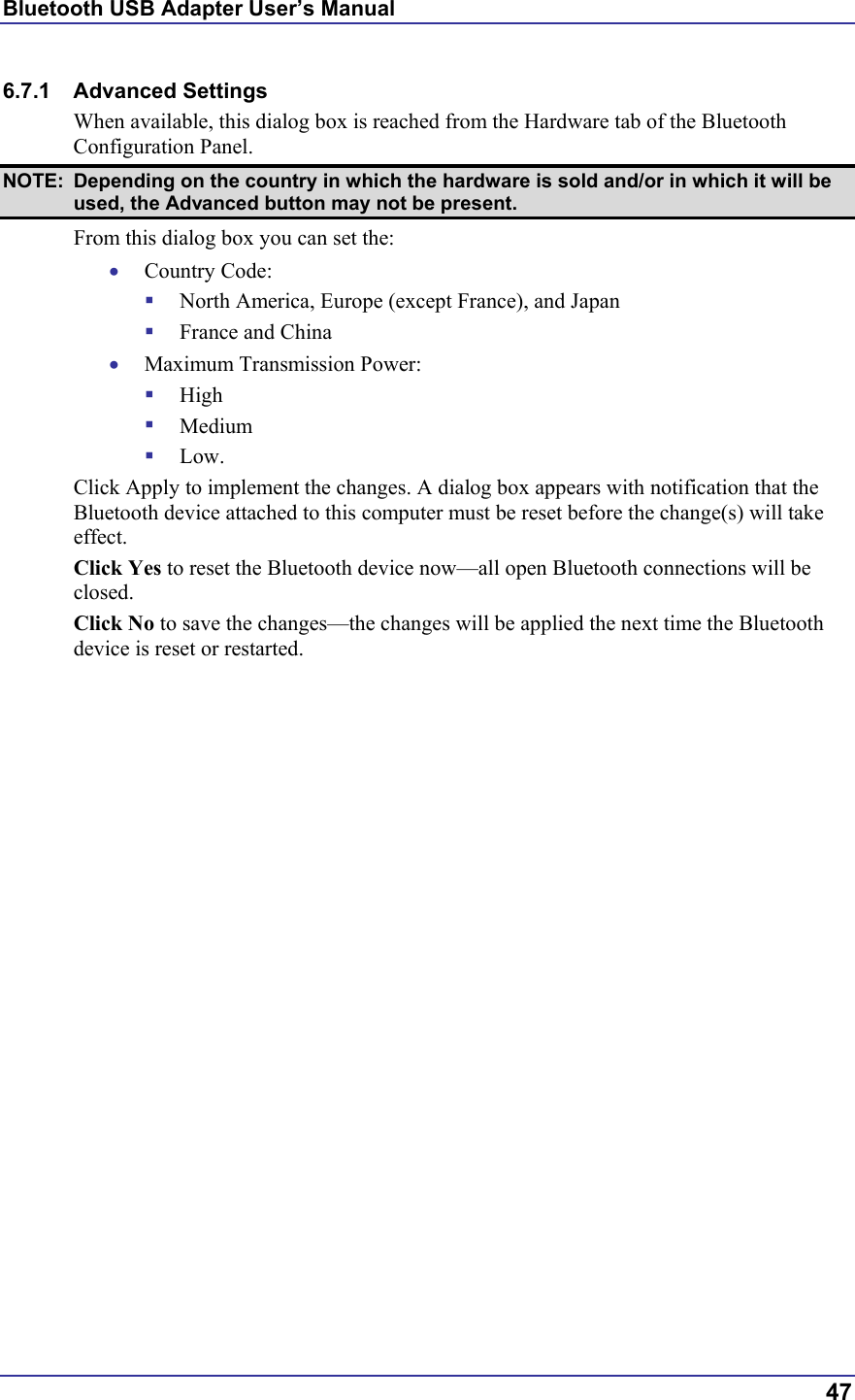 Bluetooth USB Adapter User’s Manual  47 6.7.1 Advanced Settings When available, this dialog box is reached from the Hardware tab of the Bluetooth Configuration Panel. NOTE:  Depending on the country in which the hardware is sold and/or in which it will be used, the Advanced button may not be present. From this dialog box you can set the: •  Country Code:   North America, Europe (except France), and Japan   France and China •  Maximum Transmission Power:   High   Medium   Low. Click Apply to implement the changes. A dialog box appears with notification that the Bluetooth device attached to this computer must be reset before the change(s) will take effect. Click Yes to reset the Bluetooth device now—all open Bluetooth connections will be closed. Click No to save the changes—the changes will be applied the next time the Bluetooth device is reset or restarted. 