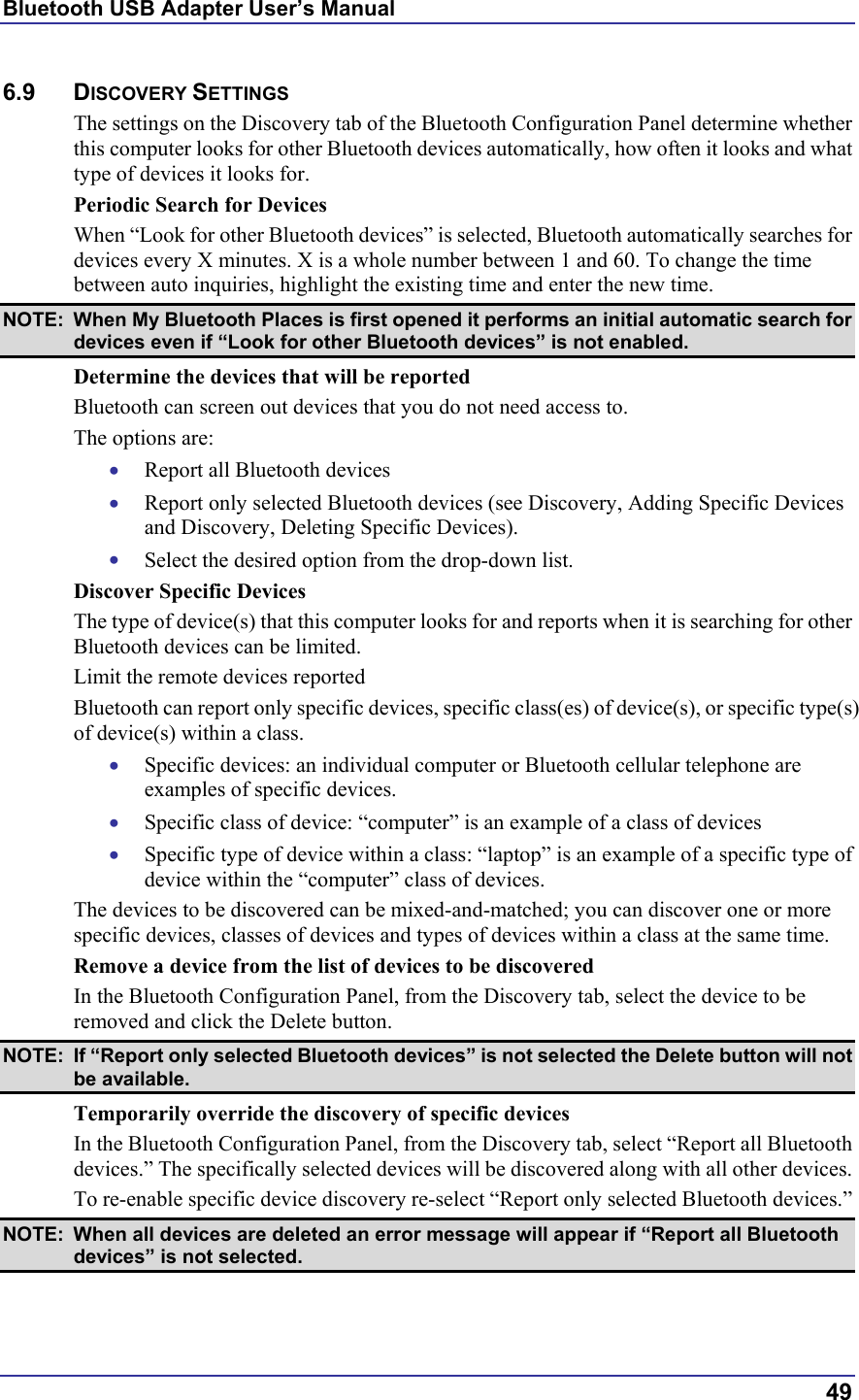 Bluetooth USB Adapter User’s Manual  49 6.9 DISCOVERY SETTINGS The settings on the Discovery tab of the Bluetooth Configuration Panel determine whether this computer looks for other Bluetooth devices automatically, how often it looks and what type of devices it looks for. Periodic Search for Devices When “Look for other Bluetooth devices” is selected, Bluetooth automatically searches for devices every X minutes. X is a whole number between 1 and 60. To change the time between auto inquiries, highlight the existing time and enter the new time. NOTE:  When My Bluetooth Places is first opened it performs an initial automatic search for devices even if “Look for other Bluetooth devices” is not enabled.  Determine the devices that will be reported Bluetooth can screen out devices that you do not need access to. The options are: •  Report all Bluetooth devices •  Report only selected Bluetooth devices (see Discovery, Adding Specific Devices and Discovery, Deleting Specific Devices). •  Select the desired option from the drop-down list. Discover Specific Devices The type of device(s) that this computer looks for and reports when it is searching for other Bluetooth devices can be limited.  Limit the remote devices reported Bluetooth can report only specific devices, specific class(es) of device(s), or specific type(s) of device(s) within a class.  •  Specific devices: an individual computer or Bluetooth cellular telephone are examples of specific devices. •  Specific class of device: “computer” is an example of a class of devices •  Specific type of device within a class: “laptop” is an example of a specific type of device within the “computer” class of devices. The devices to be discovered can be mixed-and-matched; you can discover one or more specific devices, classes of devices and types of devices within a class at the same time. Remove a device from the list of devices to be discovered In the Bluetooth Configuration Panel, from the Discovery tab, select the device to be removed and click the Delete button. NOTE:  If “Report only selected Bluetooth devices” is not selected the Delete button will not be available. Temporarily override the discovery of specific devices In the Bluetooth Configuration Panel, from the Discovery tab, select “Report all Bluetooth devices.” The specifically selected devices will be discovered along with all other devices. To re-enable specific device discovery re-select “Report only selected Bluetooth devices.” NOTE:  When all devices are deleted an error message will appear if “Report all Bluetooth devices” is not selected. 