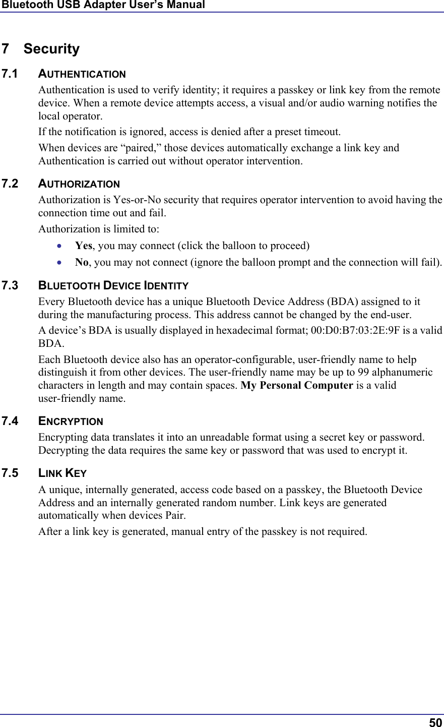 Bluetooth USB Adapter User’s Manual  50 7 Security 7.1 AUTHENTICATION Authentication is used to verify identity; it requires a passkey or link key from the remote device. When a remote device attempts access, a visual and/or audio warning notifies the local operator. If the notification is ignored, access is denied after a preset timeout. When devices are “paired,” those devices automatically exchange a link key and Authentication is carried out without operator intervention.  7.2 AUTHORIZATION Authorization is Yes-or-No security that requires operator intervention to avoid having the connection time out and fail. Authorization is limited to: •  Yes, you may connect (click the balloon to proceed) •  No, you may not connect (ignore the balloon prompt and the connection will fail). 7.3 BLUETOOTH DEVICE IDENTITY Every Bluetooth device has a unique Bluetooth Device Address (BDA) assigned to it during the manufacturing process. This address cannot be changed by the end-user. A device’s BDA is usually displayed in hexadecimal format; 00:D0:B7:03:2E:9F is a valid BDA. Each Bluetooth device also has an operator-configurable, user-friendly name to help distinguish it from other devices. The user-friendly name may be up to 99 alphanumeric characters in length and may contain spaces. My Personal Computer is a valid user-friendly name. 7.4 ENCRYPTION Encrypting data translates it into an unreadable format using a secret key or password. Decrypting the data requires the same key or password that was used to encrypt it. 7.5 LINK KEY A unique, internally generated, access code based on a passkey, the Bluetooth Device Address and an internally generated random number. Link keys are generated automatically when devices Pair. After a link key is generated, manual entry of the passkey is not required. 