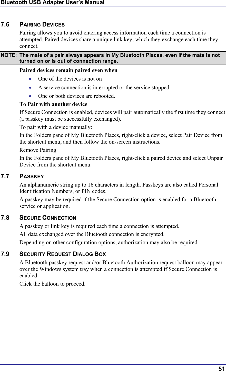 Bluetooth USB Adapter User’s Manual  51 7.6 PAIRING DEVICES Pairing allows you to avoid entering access information each time a connection is attempted. Paired devices share a unique link key, which they exchange each time they connect.  NOTE:  The mate of a pair always appears in My Bluetooth Places, even if the mate is not turned on or is out of connection range. Paired devices remain paired even when •  One of the devices is not on •  A service connection is interrupted or the service stopped •  One or both devices are rebooted. To Pair with another device If Secure Connection is enabled, devices will pair automatically the first time they connect (a passkey must be successfully exchanged). To pair with a device manually: In the Folders pane of My Bluetooth Places, right-click a device, select Pair Device from the shortcut menu, and then follow the on-screen instructions. Remove Pairing In the Folders pane of My Bluetooth Places, right-click a paired device and select Unpair Device from the shortcut menu. 7.7 PASSKEY An alphanumeric string up to 16 characters in length. Passkeys are also called Personal Identification Numbers, or PIN codes. A passkey may be required if the Secure Connection option is enabled for a Bluetooth service or application. 7.8 SECURE CONNECTION A passkey or link key is required each time a connection is attempted.  All data exchanged over the Bluetooth connection is encrypted.  Depending on other configuration options, authorization may also be required. 7.9 SECURITY REQUEST DIALOG BOX A Bluetooth passkey request and/or Bluetooth Authorization request balloon may appear over the Windows system tray when a connection is attempted if Secure Connection is enabled. Click the balloon to proceed.  