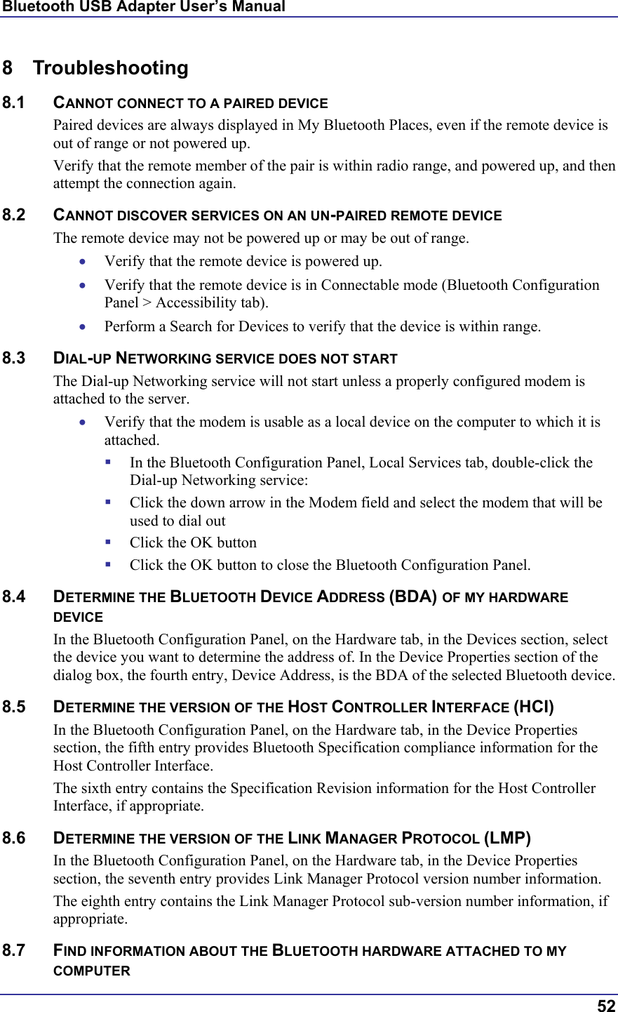 Bluetooth USB Adapter User’s Manual  52 8 Troubleshooting 8.1 CANNOT CONNECT TO A PAIRED DEVICE Paired devices are always displayed in My Bluetooth Places, even if the remote device is out of range or not powered up. Verify that the remote member of the pair is within radio range, and powered up, and then attempt the connection again. 8.2 CANNOT DISCOVER SERVICES ON AN UN-PAIRED REMOTE DEVICE The remote device may not be powered up or may be out of range. •  Verify that the remote device is powered up. •  Verify that the remote device is in Connectable mode (Bluetooth Configuration Panel &gt; Accessibility tab). •  Perform a Search for Devices to verify that the device is within range. 8.3 DIAL-UP NETWORKING SERVICE DOES NOT START The Dial-up Networking service will not start unless a properly configured modem is attached to the server.  •  Verify that the modem is usable as a local device on the computer to which it is attached.   In the Bluetooth Configuration Panel, Local Services tab, double-click the Dial-up Networking service:   Click the down arrow in the Modem field and select the modem that will be used to dial out   Click the OK button   Click the OK button to close the Bluetooth Configuration Panel. 8.4 DETERMINE THE BLUETOOTH DEVICE ADDRESS (BDA) OF MY HARDWARE DEVICE In the Bluetooth Configuration Panel, on the Hardware tab, in the Devices section, select the device you want to determine the address of. In the Device Properties section of the dialog box, the fourth entry, Device Address, is the BDA of the selected Bluetooth device. 8.5 DETERMINE THE VERSION OF THE HOST CONTROLLER INTERFACE (HCI) In the Bluetooth Configuration Panel, on the Hardware tab, in the Device Properties section, the fifth entry provides Bluetooth Specification compliance information for the Host Controller Interface. The sixth entry contains the Specification Revision information for the Host Controller Interface, if appropriate. 8.6 DETERMINE THE VERSION OF THE LINK MANAGER PROTOCOL (LMP) In the Bluetooth Configuration Panel, on the Hardware tab, in the Device Properties section, the seventh entry provides Link Manager Protocol version number information. The eighth entry contains the Link Manager Protocol sub-version number information, if appropriate. 8.7 FIND INFORMATION ABOUT THE BLUETOOTH HARDWARE ATTACHED TO MY COMPUTER 