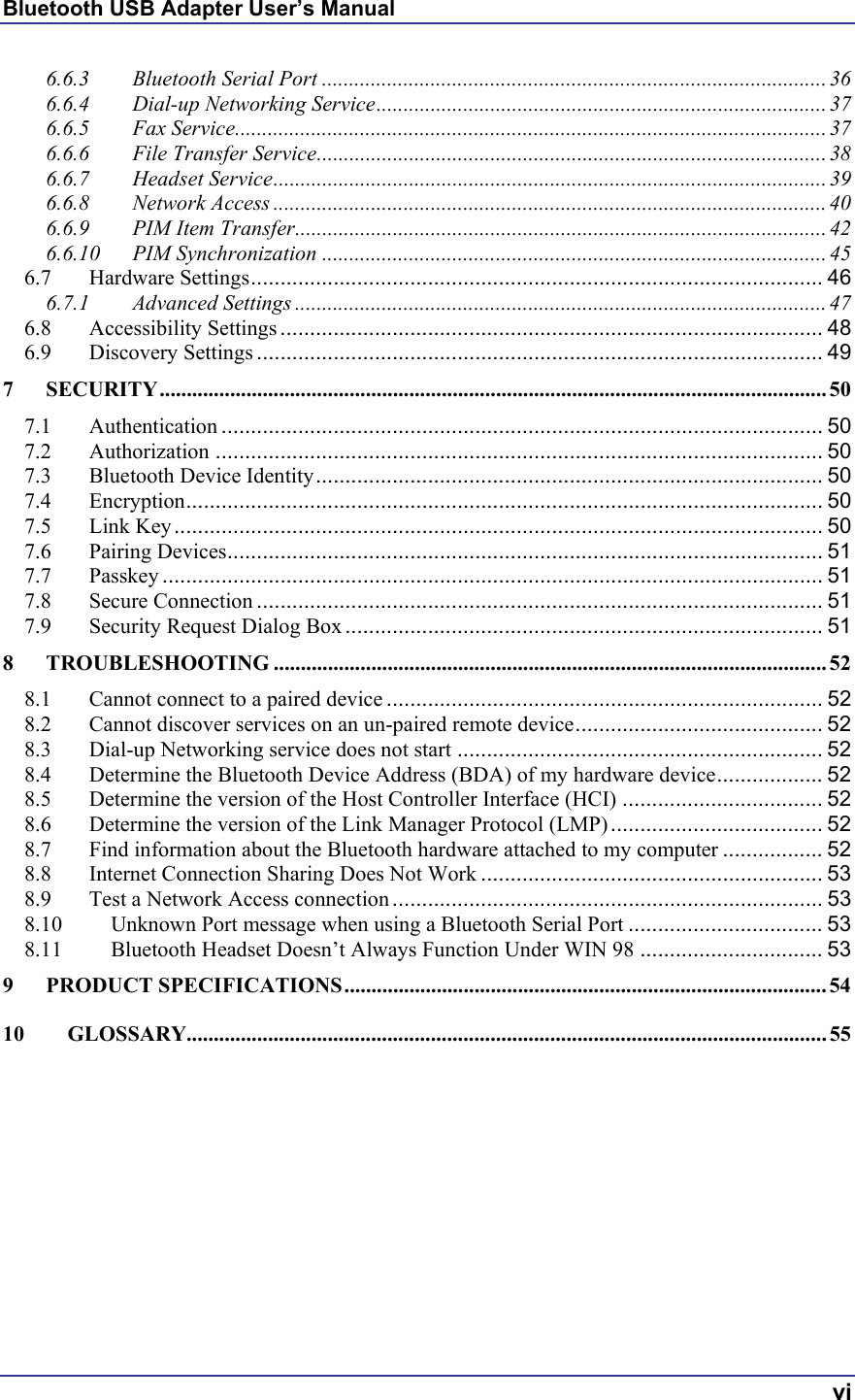 Bluetooth USB Adapter User’s Manual  vi 6.6.3 Bluetooth Serial Port .............................................................................................36 6.6.4 Dial-up Networking Service...................................................................................37 6.6.5 Fax Service.............................................................................................................37 6.6.6 File Transfer Service.............................................................................................. 38 6.6.7 Headset Service...................................................................................................... 39 6.6.8 Network Access ......................................................................................................40 6.6.9 PIM Item Transfer..................................................................................................42 6.6.10 PIM Synchronization ............................................................................................. 45 6.7 Hardware Settings................................................................................................. 46 6.7.1 Advanced Settings .................................................................................................. 47 6.8 Accessibility Settings ............................................................................................ 48 6.9 Discovery Settings ................................................................................................ 49 7 SECURITY........................................................................................................................... 50 7.1 Authentication ...................................................................................................... 50 7.2 Authorization ....................................................................................................... 50 7.3 Bluetooth Device Identity...................................................................................... 50 7.4 Encryption............................................................................................................ 50 7.5 Link Key.............................................................................................................. 50 7.6 Pairing Devices..................................................................................................... 51 7.7 Passkey ................................................................................................................ 51 7.8 Secure Connection ................................................................................................ 51 7.9 Security Request Dialog Box ................................................................................. 51 8 TROUBLESHOOTING ...................................................................................................... 52 8.1 Cannot connect to a paired device .......................................................................... 52 8.2 Cannot discover services on an un-paired remote device.......................................... 52 8.3 Dial-up Networking service does not start .............................................................. 52 8.4 Determine the Bluetooth Device Address (BDA) of my hardware device.................. 52 8.5 Determine the version of the Host Controller Interface (HCI) .................................. 52 8.6 Determine the version of the Link Manager Protocol (LMP).................................... 52 8.7 Find information about the Bluetooth hardware attached to my computer ................. 52 8.8 Internet Connection Sharing Does Not Work .......................................................... 53 8.9 Test a Network Access connection ......................................................................... 53 8.10 Unknown Port message when using a Bluetooth Serial Port ................................. 53 8.11 Bluetooth Headset Doesn’t Always Function Under WIN 98 ............................... 53 9 PRODUCT SPECIFICATIONS.........................................................................................54 10 GLOSSARY...................................................................................................................... 55  