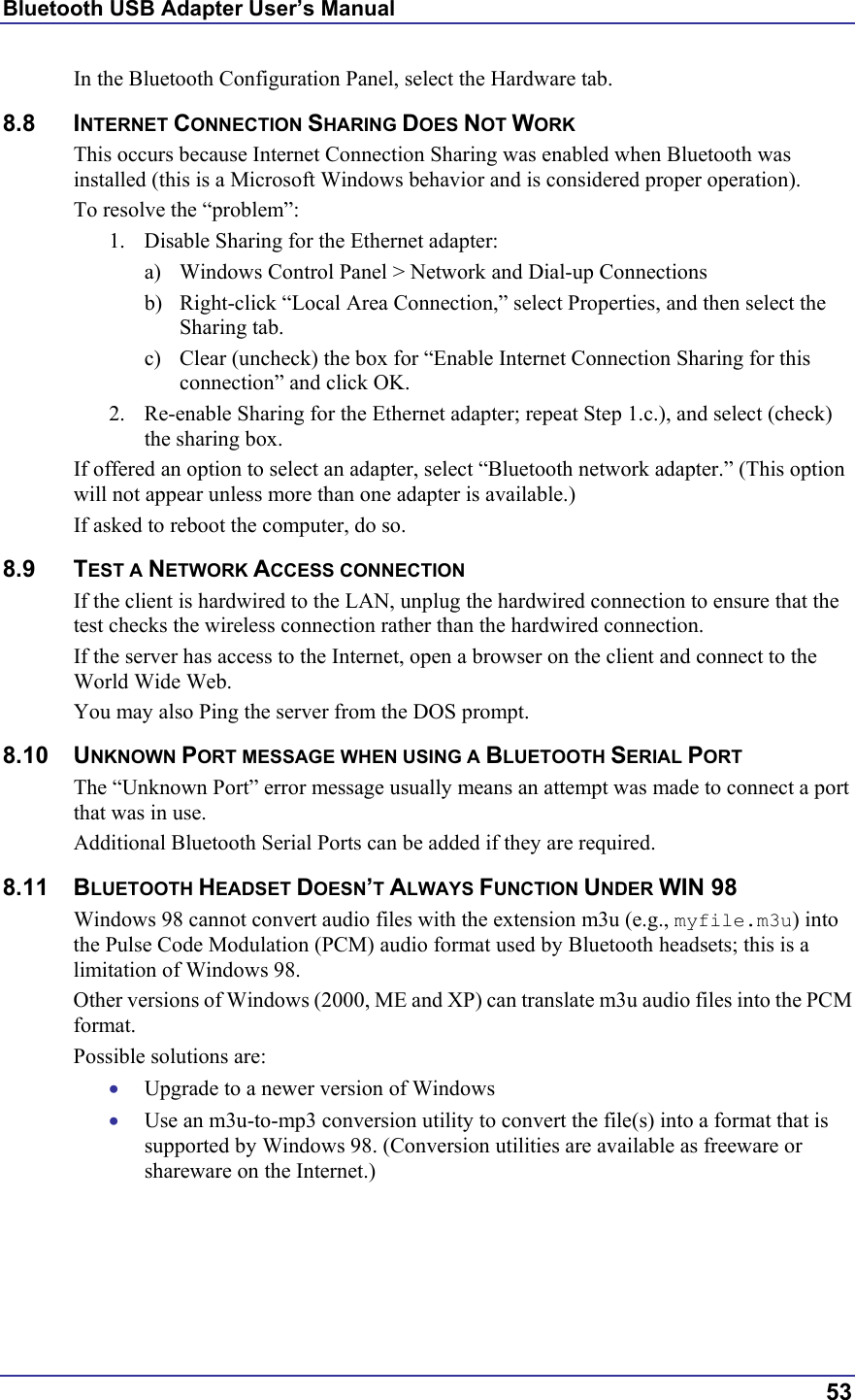 Bluetooth USB Adapter User’s Manual  53 In the Bluetooth Configuration Panel, select the Hardware tab. 8.8 INTERNET CONNECTION SHARING DOES NOT WORK This occurs because Internet Connection Sharing was enabled when Bluetooth was installed (this is a Microsoft Windows behavior and is considered proper operation). To resolve the “problem”: 1.  Disable Sharing for the Ethernet adapter:  a)  Windows Control Panel &gt; Network and Dial-up Connections  b)  Right-click “Local Area Connection,” select Properties, and then select the Sharing tab. c)  Clear (uncheck) the box for “Enable Internet Connection Sharing for this connection” and click OK. 2.  Re-enable Sharing for the Ethernet adapter; repeat Step 1.c.), and select (check) the sharing box. If offered an option to select an adapter, select “Bluetooth network adapter.” (This option will not appear unless more than one adapter is available.) If asked to reboot the computer, do so. 8.9 TEST A NETWORK ACCESS CONNECTION If the client is hardwired to the LAN, unplug the hardwired connection to ensure that the test checks the wireless connection rather than the hardwired connection. If the server has access to the Internet, open a browser on the client and connect to the World Wide Web. You may also Ping the server from the DOS prompt. 8.10 UNKNOWN PORT MESSAGE WHEN USING A BLUETOOTH SERIAL PORT The “Unknown Port” error message usually means an attempt was made to connect a port that was in use. Additional Bluetooth Serial Ports can be added if they are required. 8.11 BLUETOOTH HEADSET DOESN’T ALWAYS FUNCTION UNDER WIN 98 Windows 98 cannot convert audio files with the extension m3u (e.g., myfile.m3u) into the Pulse Code Modulation (PCM) audio format used by Bluetooth headsets; this is a limitation of Windows 98. Other versions of Windows (2000, ME and XP) can translate m3u audio files into the PCM format. Possible solutions are: •  Upgrade to a newer version of Windows •  Use an m3u-to-mp3 conversion utility to convert the file(s) into a format that is supported by Windows 98. (Conversion utilities are available as freeware or shareware on the Internet.) 