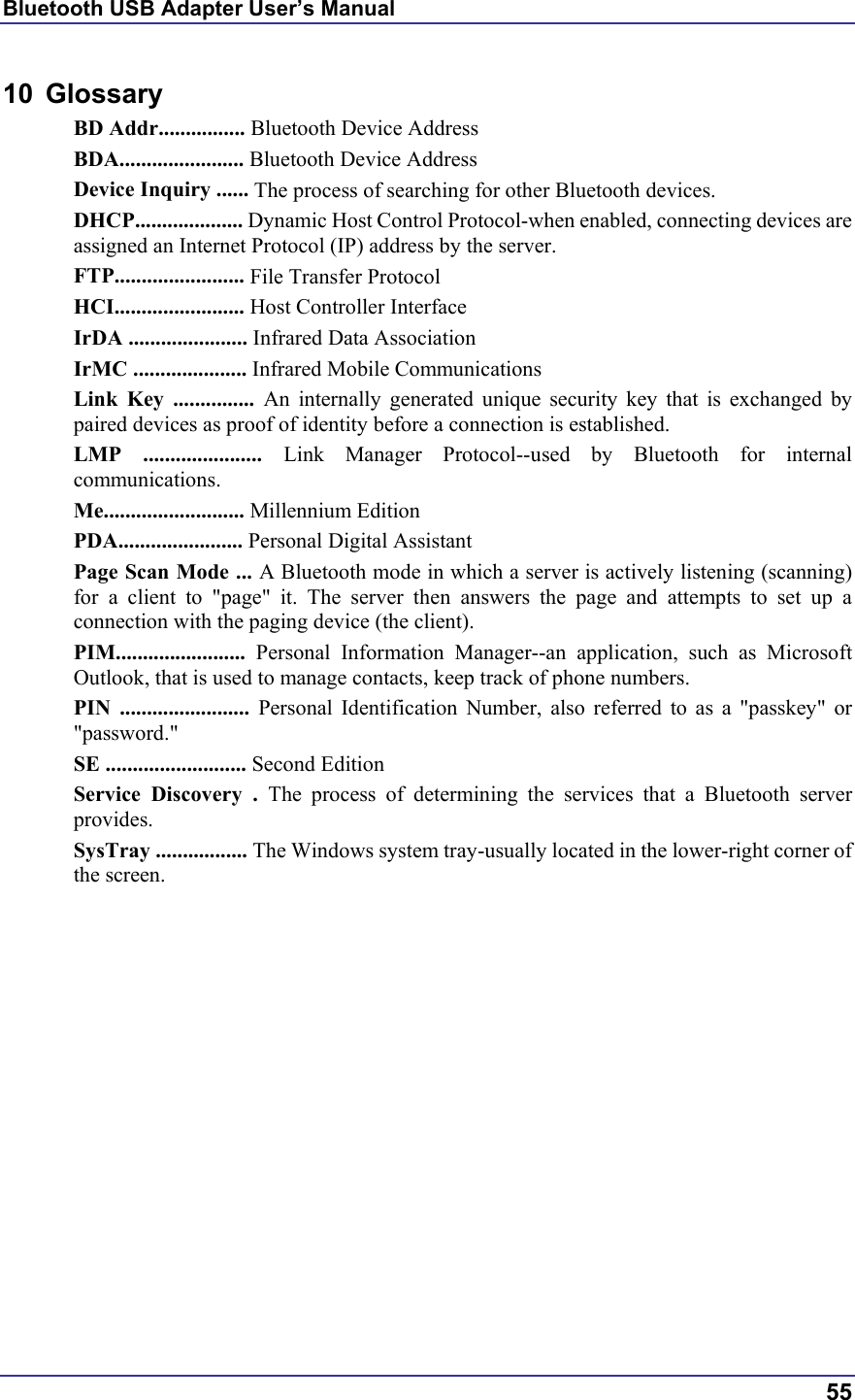 Bluetooth USB Adapter User’s Manual  55 10 Glossary BD Addr................ Bluetooth Device Address BDA....................... Bluetooth Device Address Device Inquiry ...... The process of searching for other Bluetooth devices. DHCP.................... Dynamic Host Control Protocol-when enabled, connecting devices are assigned an Internet Protocol (IP) address by the server. FTP........................ File Transfer Protocol HCI........................ Host Controller Interface IrDA ...................... Infrared Data Association IrMC ..................... Infrared Mobile Communications Link Key ............... An internally generated unique security key that is exchanged by paired devices as proof of identity before a connection is established. LMP ...................... Link Manager Protocol--used by Bluetooth for internal communications. Me.......................... Millennium Edition PDA....................... Personal Digital Assistant Page Scan Mode ... A Bluetooth mode in which a server is actively listening (scanning) for a client to &quot;page&quot; it. The server then answers the page and attempts to set up a connection with the paging device (the client). PIM........................  Personal Information Manager--an application, such as Microsoft Outlook, that is used to manage contacts, keep track of phone numbers. PIN ........................ Personal Identification Number, also referred to as a &quot;passkey&quot; or &quot;password.&quot; SE .......................... Second Edition Service Discovery . The process of determining the services that a Bluetooth server provides. SysTray ................. The Windows system tray-usually located in the lower-right corner of the screen.   