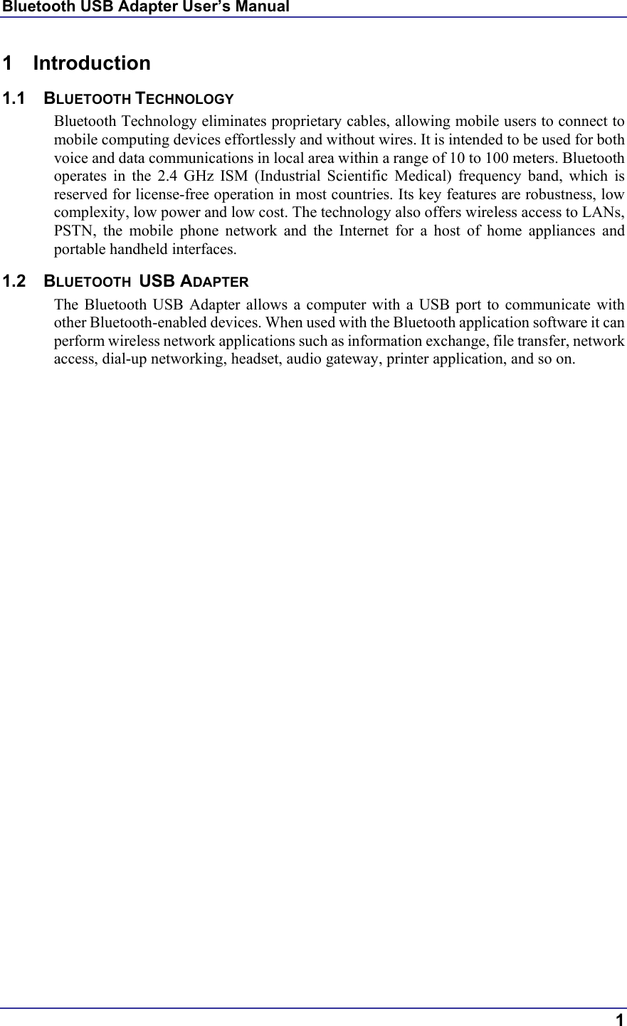 Bluetooth USB Adapter User’s Manual  1 1 Introduction  1.1 BLUETOOTH TECHNOLOGY Bluetooth Technology eliminates proprietary cables, allowing mobile users to connect to mobile computing devices effortlessly and without wires. It is intended to be used for both voice and data communications in local area within a range of 10 to 100 meters. Bluetooth operates in the 2.4 GHz ISM (Industrial Scientific Medical) frequency band, which is reserved for license-free operation in most countries. Its key features are robustness, low complexity, low power and low cost. The technology also offers wireless access to LANs, PSTN, the mobile phone network and the Internet for a host of home appliances and portable handheld interfaces. 1.2 BLUETOOTH  USB ADAPTER The Bluetooth USB Adapter allows a computer with a USB port to communicate with other Bluetooth-enabled devices. When used with the Bluetooth application software it can perform wireless network applications such as information exchange, file transfer, network access, dial-up networking, headset, audio gateway, printer application, and so on.    