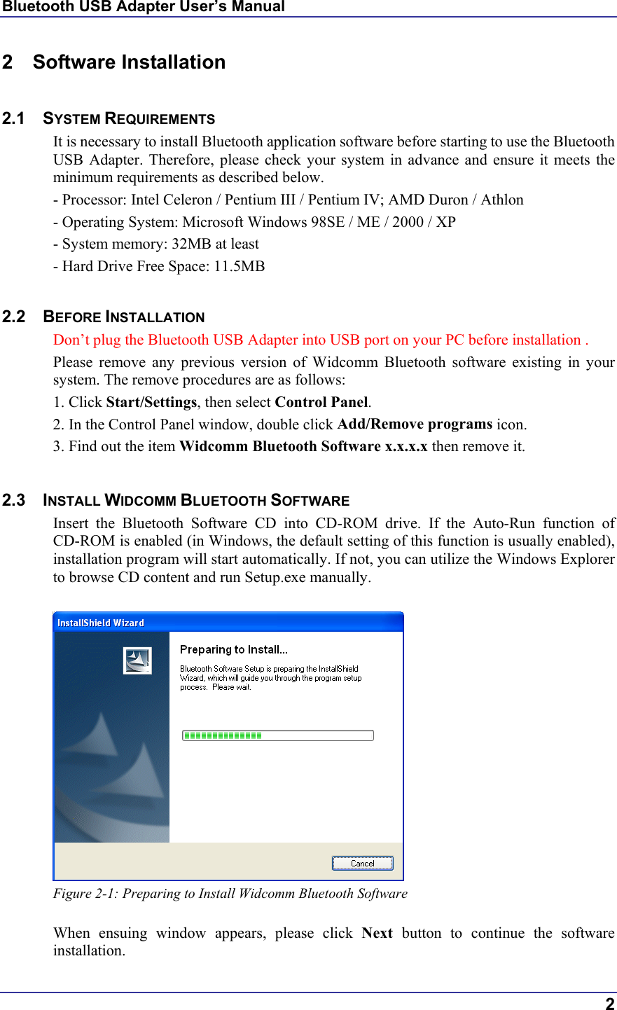 Bluetooth USB Adapter User’s Manual  2 2 Software Installation  2.1 SYSTEM REQUIREMENTS It is necessary to install Bluetooth application software before starting to use the Bluetooth USB Adapter. Therefore, please check your system in advance and ensure it meets the minimum requirements as described below. - Processor: Intel Celeron / Pentium III / Pentium IV; AMD Duron / Athlon - Operating System: Microsoft Windows 98SE / ME / 2000 / XP - System memory: 32MB at least - Hard Drive Free Space: 11.5MB  2.2 BEFORE INSTALLATION  Don’t plug the Bluetooth USB Adapter into USB port on your PC before installation . Please remove any previous version of Widcomm Bluetooth software existing in your system. The remove procedures are as follows: 1. Click Start/Settings, then select Control Panel. 2. In the Control Panel window, double click Add/Remove programs icon. 3. Find out the item Widcomm Bluetooth Software x.x.x.x then remove it.  2.3 INSTALL WIDCOMM BLUETOOTH SOFTWARE Insert the Bluetooth Software CD into CD-ROM drive. If the Auto-Run function of CD-ROM is enabled (in Windows, the default setting of this function is usually enabled), installation program will start automatically. If not, you can utilize the Windows Explorer to browse CD content and run Setup.exe manually.   Figure 2-1: Preparing to Install Widcomm Bluetooth Software  When ensuing window appears, please click Next  button to continue the software installation. 