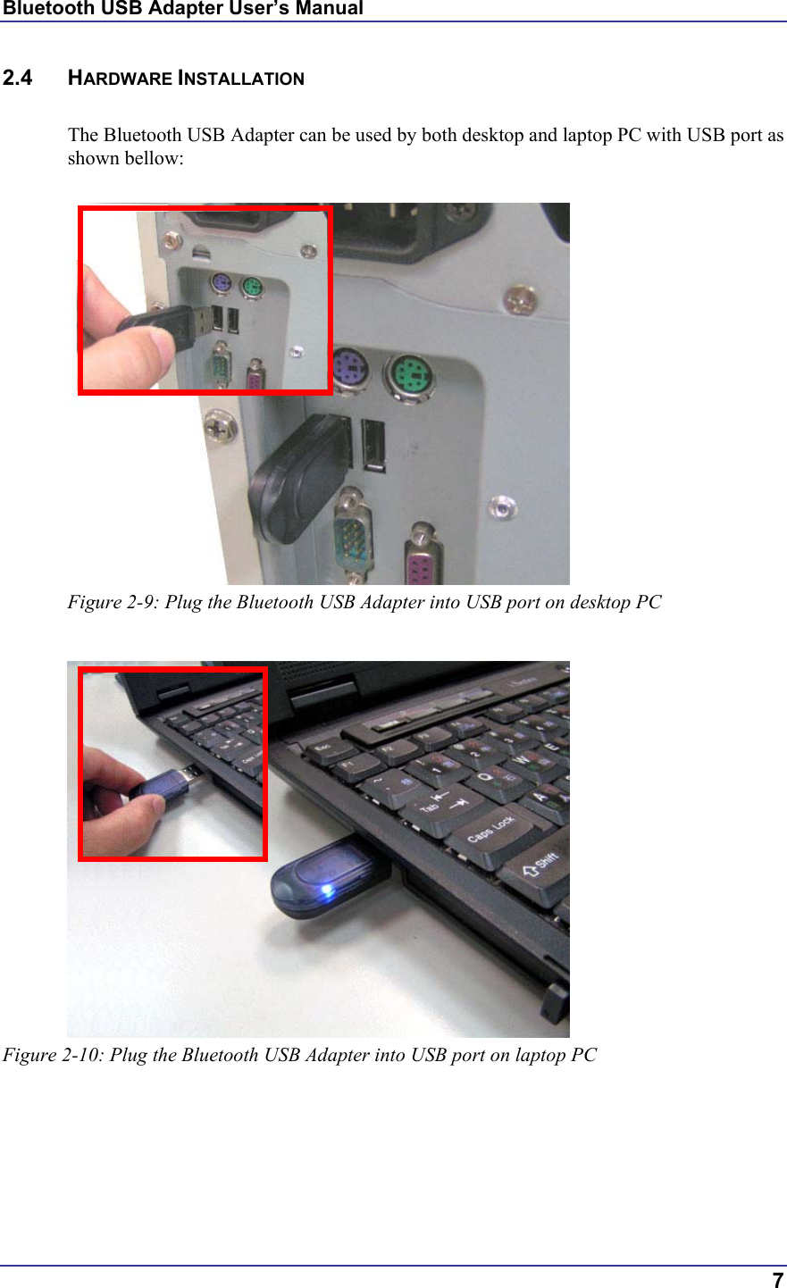 Bluetooth USB Adapter User’s Manual  7 2.4 HARDWARE INSTALLATION  The Bluetooth USB Adapter can be used by both desktop and laptop PC with USB port as shown bellow:   Figure 2-9: Plug the Bluetooth USB Adapter into USB port on desktop PC   Figure 2-10: Plug the Bluetooth USB Adapter into USB port on laptop PC 