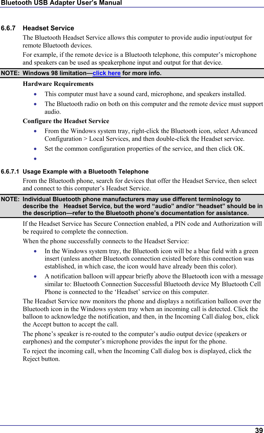 Bluetooth USB Adapter User’s Manual  39 6.6.7 Headset Service The Bluetooth Headset Service allows this computer to provide audio input/output for remote Bluetooth devices. For example, if the remote device is a Bluetooth telephone, this computer’s microphone and speakers can be used as speakerphone input and output for that device. NOTE: Windows 98 limitation—click here for more info. Hardware Requirements •  This computer must have a sound card, microphone, and speakers installed. •  The Bluetooth radio on both on this computer and the remote device must support audio. Configure the Headset Service •  From the Windows system tray, right-click the Bluetooth icon, select Advanced Configuration &gt; Local Services, and then double-click the Headset service. •  Set the common configuration properties of the service, and then click OK. •   6.6.7.1  Usage Example with a Bluetooth Telephone From the Bluetooth phone, search for devices that offer the Headset Service, then select and connect to this computer’s Headset Service. NOTE:  Individual Bluetooth phone manufacturers may use different terminology to describe the   Headset Service, but the word “audio” and/or “headset” should be in the description—refer to the Bluetooth phone’s documentation for assistance. If the Headset Service has Secure Connection enabled, a PIN code and Authorization will be required to complete the connection. When the phone successfully connects to the Headset Service: •  In the Windows system tray, the Bluetooth icon will be a blue field with a green insert (unless another Bluetooth connection existed before this connection was established, in which case, the icon would have already been this color). •  A notification balloon will appear briefly above the Bluetooth icon with a message similar to: Bluetooth Connection Successful Bluetooth device My Bluetooth Cell Phone is connected to the ‘Headset’ service on this computer. The Headset Service now monitors the phone and displays a notification balloon over the Bluetooth icon in the Windows system tray when an incoming call is detected. Click the balloon to acknowledge the notification, and then, in the Incoming Call dialog box, click the Accept button to accept the call. The phone’s speaker is re-routed to the computer’s audio output device (speakers or earphones) and the computer’s microphone provides the input for the phone. To reject the incoming call, when the Incoming Call dialog box is displayed, click the Reject button. 