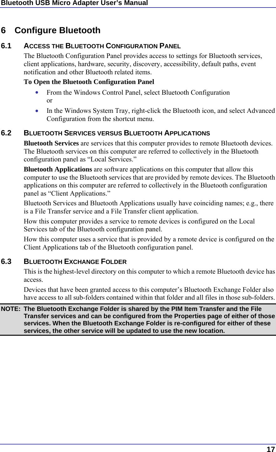 Bluetooth USB Micro Adapter User’s Manual  17 6 Configure Bluetooth 6.1 ACCESS THE BLUETOOTH CONFIGURATION PANEL The Bluetooth Configuration Panel provides access to settings for Bluetooth services, client applications, hardware, security, discovery, accessibility, default paths, event notification and other Bluetooth related items. To Open the Bluetooth Configuration Panel •  From the Windows Control Panel, select Bluetooth Configuration or •  In the Windows System Tray, right-click the Bluetooth icon, and select Advanced Configuration from the shortcut menu. 6.2 BLUETOOTH SERVICES VERSUS BLUETOOTH APPLICATIONS Bluetooth Services are services that this computer provides to remote Bluetooth devices. The Bluetooth services on this computer are referred to collectively in the Bluetooth configuration panel as “Local Services.” Bluetooth Applications are software applications on this computer that allow this computer to use the Bluetooth services that are provided by remote devices. The Bluetooth applications on this computer are referred to collectively in the Bluetooth configuration panel as “Client Applications.” Bluetooth Services and Bluetooth Applications usually have coinciding names; e.g., there is a File Transfer service and a File Transfer client application. How this computer provides a service to remote devices is configured on the Local Services tab of the Bluetooth configuration panel. How this computer uses a service that is provided by a remote device is configured on the Client Applications tab of the Bluetooth configuration panel. 6.3 BLUETOOTH EXCHANGE FOLDER This is the highest-level directory on this computer to which a remote Bluetooth device has access. Devices that have been granted access to this computer’s Bluetooth Exchange Folder also have access to all sub-folders contained within that folder and all files in those sub-folders. NOTE:  The Bluetooth Exchange Folder is shared by the PIM Item Transfer and the File Transfer services and can be configured from the Properties page of either of those services. When the Bluetooth Exchange Folder is re-configured for either of these services, the other service will be updated to use the new location. 
