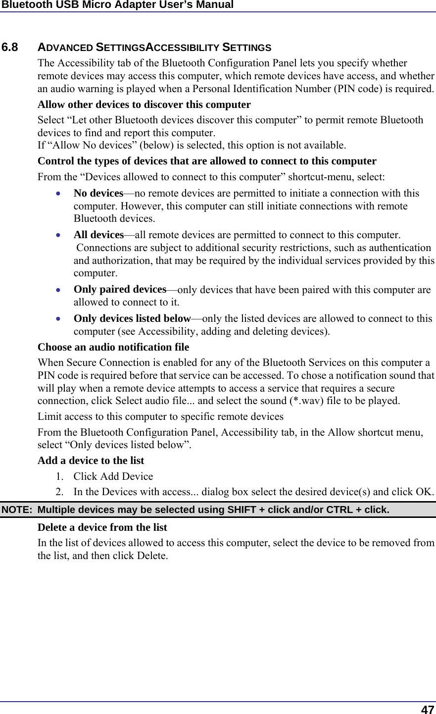 Bluetooth USB Micro Adapter User’s Manual  47 6.8 ADVANCED SETTINGSACCESSIBILITY SETTINGS The Accessibility tab of the Bluetooth Configuration Panel lets you specify whether remote devices may access this computer, which remote devices have access, and whether an audio warning is played when a Personal Identification Number (PIN code) is required. Allow other devices to discover this computer Select “Let other Bluetooth devices discover this computer” to permit remote Bluetooth devices to find and report this computer. If “Allow No devices” (below) is selected, this option is not available. Control the types of devices that are allowed to connect to this computer From the “Devices allowed to connect to this computer” shortcut-menu, select: •  No devices—no remote devices are permitted to initiate a connection with this computer. However, this computer can still initiate connections with remote Bluetooth devices. •  All devices—all remote devices are permitted to connect to this computer.  Connections are subject to additional security restrictions, such as authentication and authorization, that may be required by the individual services provided by this computer. •  Only paired devices—only devices that have been paired with this computer are allowed to connect to it. •  Only devices listed below—only the listed devices are allowed to connect to this computer (see Accessibility, adding and deleting devices). Choose an audio notification file When Secure Connection is enabled for any of the Bluetooth Services on this computer a PIN code is required before that service can be accessed. To chose a notification sound that will play when a remote device attempts to access a service that requires a secure connection, click Select audio file... and select the sound (*.wav) file to be played. Limit access to this computer to specific remote devices From the Bluetooth Configuration Panel, Accessibility tab, in the Allow shortcut menu, select “Only devices listed below”. Add a device to the list 1.  Click Add Device 2.  In the Devices with access... dialog box select the desired device(s) and click OK.  NOTE:  Multiple devices may be selected using SHIFT + click and/or CTRL + click. Delete a device from the list In the list of devices allowed to access this computer, select the device to be removed from the list, and then click Delete.  