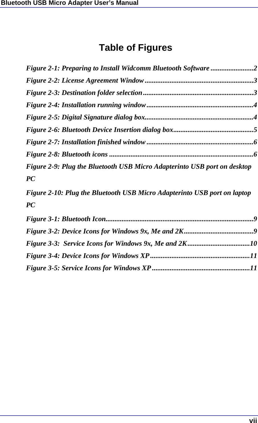 Bluetooth USB Micro Adapter User’s Manual  vii   Table of Figures  Figure 2-1: Preparing to Install Widcomm Bluetooth Software ........................2 Figure 2-2: License Agreement Window.............................................................3 Figure 2-3: Destination folder selection..............................................................3 Figure 2-4: Installation running window............................................................4 Figure 2-5: Digital Signature dialog box.............................................................4 Figure 2-6: Bluetooth Device Insertion dialog box.............................................5 Figure 2-7: Installation finished window ............................................................6 Figure 2-8: Bluetooth icons .................................................................................6 Figure 2-9: Plug the Bluetooth USB Micro Adapterinto USB port on desktop PCFigure 2-10: Plug the Bluetooth USB Micro Adapterinto USB port on laptop PC Figure 3-1: Bluetooth Icon...................................................................................9 Figure 3-2: Device Icons for Windows 9x, Me and 2K.......................................9 Figure 3-3:  Service Icons for Windows 9x, Me and 2K...................................10 Figure 3-4: Device Icons for Windows XP........................................................11 Figure 3-5: Service Icons for Windows XP.......................................................11   