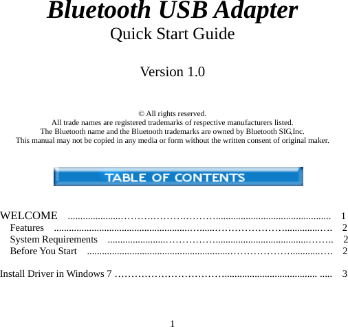 1 Bluetooth USB Adapter Quick Start Guide  Version 1.0   © All rights reserved. All trade names are registered trademarks of respective manufacturers listed. The Bluetooth name and the Bluetooth trademarks are owned by Bluetooth SIG,Inc. This manual may not be copied in any media or form without the written consent of original maker.    WELCOME  .....................……….……….………..............................................  1 Features  ......................................................…......…………………..............….  2 System Requirements  .......................…………….....................................……..  2 Before You Start  .........................................................………………............….  2  Install Driver in Windows 7 ……………………………..................................... .....    3  