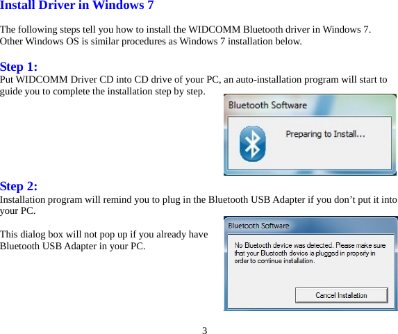 3 Install Driver in Windows 7  The following steps tell you how to install the WIDCOMM Bluetooth driver in Windows 7. Other Windows OS is similar procedures as Windows 7 installation below.  Step 1: Put WIDCOMM Driver CD into CD drive of your PC, an auto-installation program will start to guide you to complete the installation step by step.        Step 2: Installation program will remind you to plug in the Bluetooth USB Adapter if you don’t put it into your PC.  This dialog box will not pop up if you already have Bluetooth USB Adapter in your PC.       