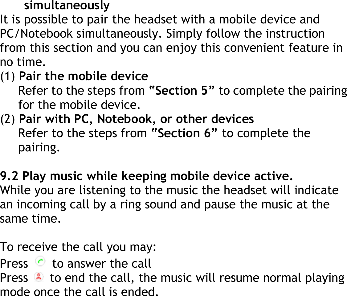 simultaneously It is possible to pair the headset with a mobile device and PC/Notebook simultaneously. Simply follow the instruction from this section and you can enjoy this convenient feature in no time. (1) Pair the mobile device Refer to the steps from “Section 5” to complete the pairing for the mobile device. (2) Pair with PC, Notebook, or other devices Refer to the steps from “Section 6” to complete the pairing.  9.2 Play music while keeping mobile device active. While you are listening to the music the headset will indicate an incoming call by a ring sound and pause the music at the same time.  To receive the call you may: Press    to answer the call Press    to end the call, the music will resume normal playing mode once the call is ended. 