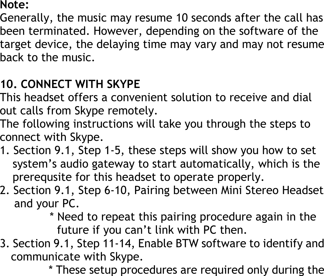 Note: Generally, the music may resume 10 seconds after the call has been terminated. However, depending on the software of the target device, the delaying time may vary and may not resume back to the music.  10. CONNECT WITH SKYPE This headset offers a convenient solution to receive and dial out calls from Skype remotely. The following instructions will take you through the steps to connect with Skype. 1. Section 9.1, Step 1-5, these steps will show you how to set system’s audio gateway to start automatically, which is the prerequsite for this headset to operate properly. 2. Section 9.1, Step 6-10, Pairing between Mini Stereo Headset and your PC. * Need to repeat this pairing procedure again in the future if you can’t link with PC then. 3. Section 9.1, Step 11-14, Enable BTW software to identify and communicate with Skype. * These setup procedures are required only during the 