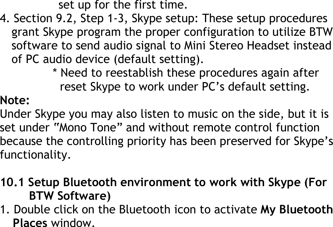 set up for the first time. 4. Section 9.2, Step 1-3, Skype setup: These setup procedures grant Skype program the proper configuration to utilize BTW software to send audio signal to Mini Stereo Headset instead of PC audio device (default setting). * Need to reestablish these procedures again after reset Skype to work under PC’s default setting. Note: Under Skype you may also listen to music on the side, but it is set under “Mono Tone” and without remote control function because the controlling priority has been preserved for Skype’s functionality.  10.1 Setup Bluetooth environment to work with Skype (For BTW Software) 1. Double click on the Bluetooth icon to activate My Bluetooth Places window.     