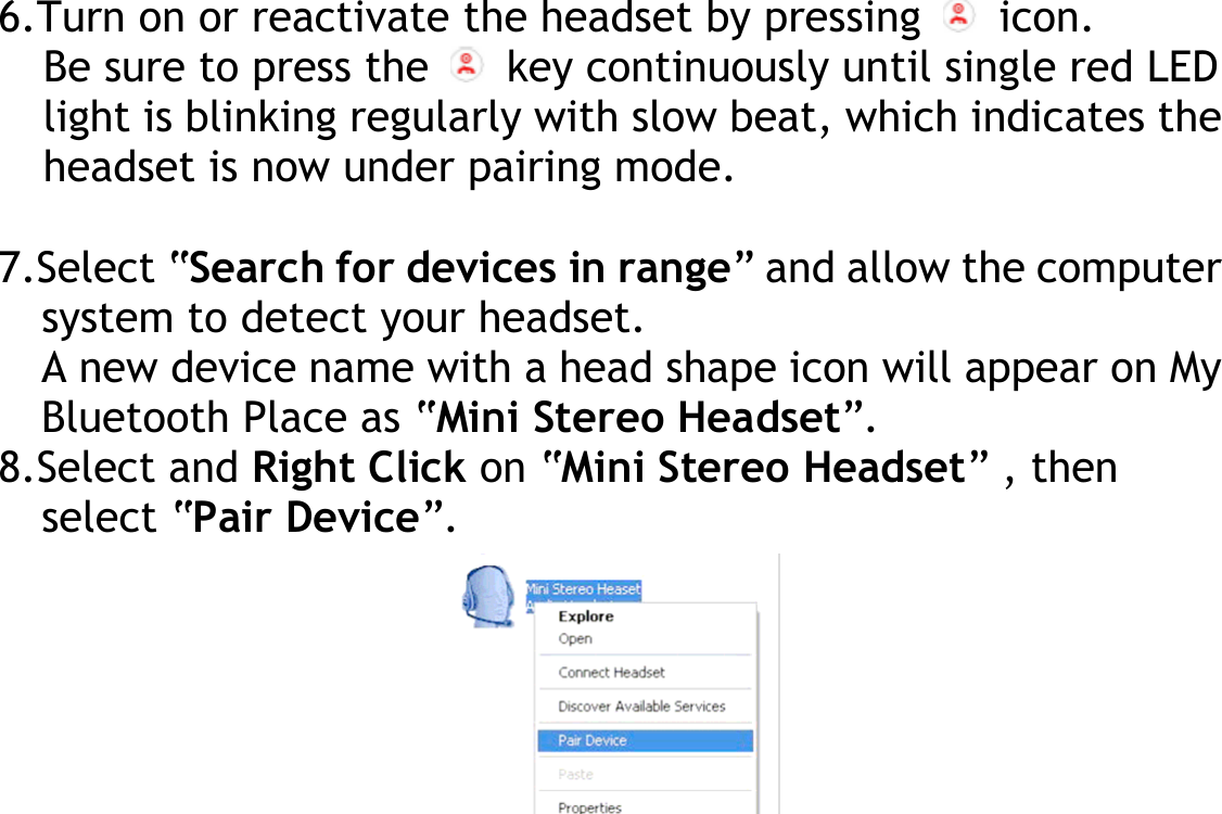  6.Turn on or reactivate the headset by pressing   icon. Be sure to press the   key continuously until single red LED light is blinking regularly with slow beat, which indicates the headset is now under pairing mode.  7.Select “Search for devices in range” and allow the computer system to detect your headset. A new device name with a head shape icon will appear on My Bluetooth Place as “Mini Stereo Headset”. 8.Select and Right Click on “Mini Stereo Headset” , then select “Pair Device”.          