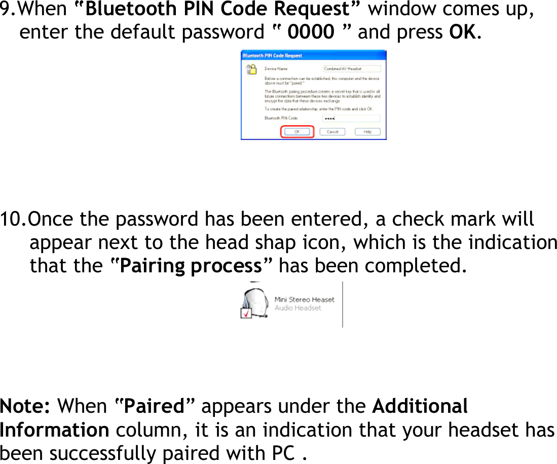 9.When “Bluetooth PIN Code Request” window comes up, enter the default password “ 0000 ” and press OK.        10.Once the password has been entered, a check mark will appear next to the head shap icon, which is the indication that the “Pairing process” has been completed.      Note: When “Paired” appears under the Additional Information column, it is an indication that your headset has been successfully paired with PC .  