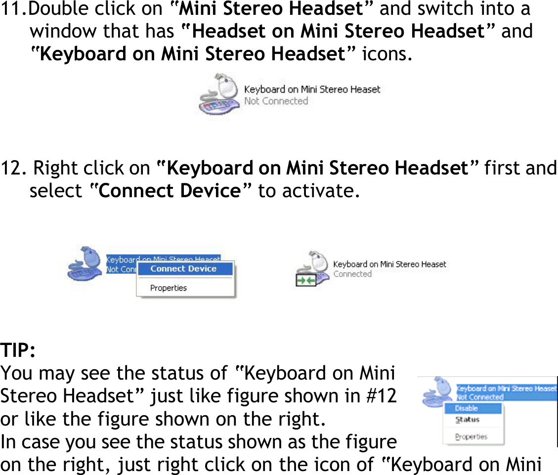 11.Double click on “Mini Stereo Headset” and switch into a window that has “Headset on Mini Stereo Headset” and “Keyboard on Mini Stereo Headset” icons.     12. Right click on “Keyboard on Mini Stereo Headset” first and select “Connect Device” to activate.       TIP: You may see the status of “Keyboard on Mini Stereo Headset” just like figure shown in #12 or like the figure shown on the right. In case you see the status shown as the figure on the right, just right click on the icon of “Keyboard on Mini 