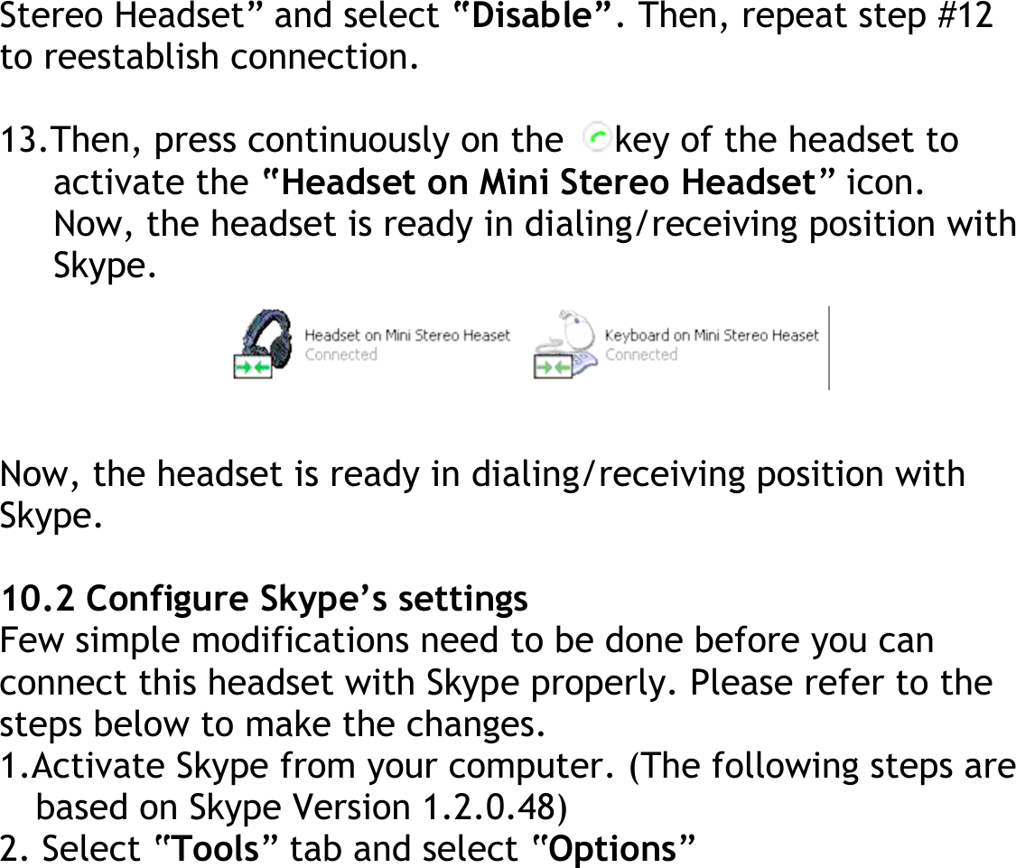 Stereo Headset” and select “Disable”. Then, repeat step #12 to reestablish connection.  13.Then, press continuously on the  key of the headset to activate the “Headset on Mini Stereo Headset” icon. Now, the headset is ready in dialing/receiving position with Skype.     Now, the headset is ready in dialing/receiving position with Skype.  10.2 Configure Skype’s settings Few simple modifications need to be done before you can connect this headset with Skype properly. Please refer to the steps below to make the changes. 1.Activate Skype from your computer. (The following steps are based on Skype Version 1.2.0.48) 2. Select “Tools” tab and select “Options” 