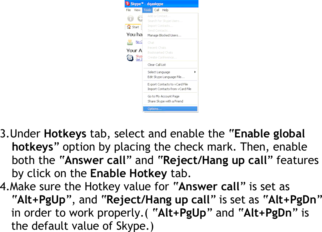           3.Under Hotkeys tab, select and enable the “Enable global hotkeys” option by placing the check mark. Then, enable both the “Answer call” and “Reject/Hang up call” features by click on the Enable Hotkey tab. 4.Make sure the Hotkey value for “Answer call” is set as “Alt+PgUp”, and “Reject/Hang up call” is set as “Alt+PgDn” in order to work properly.( “Alt+PgUp” and “Alt+PgDn” is the default value of Skype.)    