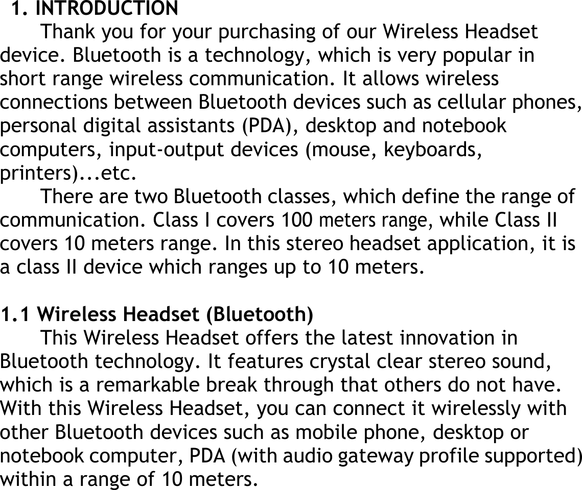  1. INTRODUCTION Thank you for your purchasing of our Wireless Headset   device. Bluetooth is a technology, which is very popular in short range wireless communication. It allows wireless connections between Bluetooth devices such as cellular phones, personal digital assistants (PDA), desktop and notebook computers, input-output devices (mouse, keyboards, printers)...etc. There are two Bluetooth classes, which define the range of communication. Class I covers 100 meters range, while Class II covers 10 meters range. In this stereo headset application, it is a class II device which ranges up to 10 meters.  1.1 Wireless Headset (Bluetooth) This Wireless Headset offers the latest innovation in Bluetooth technology. It features crystal clear stereo sound, which is a remarkable break through that others do not have. With this Wireless Headset, you can connect it wirelessly with other Bluetooth devices such as mobile phone, desktop or notebook computer, PDA (with audio gateway profile supported) within a range of 10 meters. 