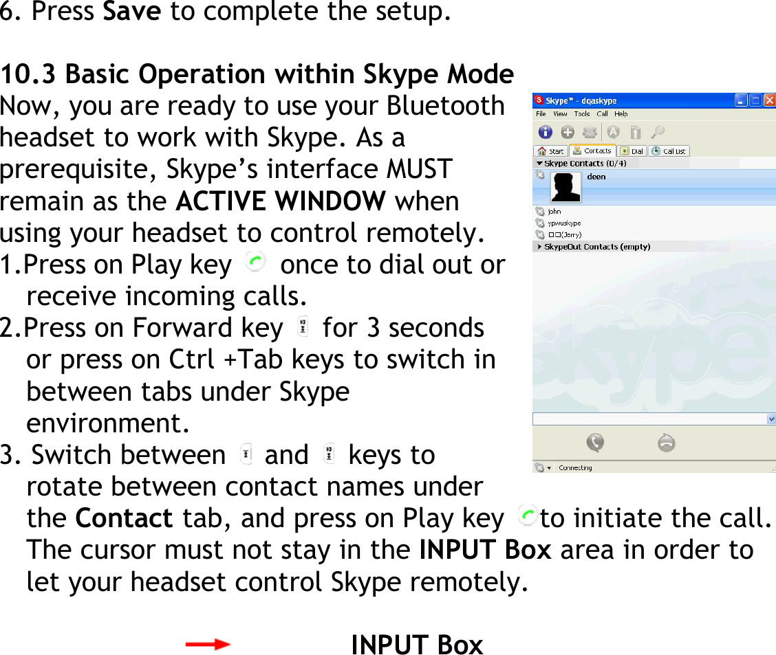 6. Press Save to complete the setup.  10.3 Basic Operation within Skype Mode Now, you are ready to use your Bluetooth headset to work with Skype. As a prerequisite, Skype’s interface MUST remain as the ACTIVE WINDOW when using your headset to control remotely. 1.Press on Play key    once to dial out or receive incoming calls. 2.Press on Forward key   for 3 seconds or press on Ctrl +Tab keys to switch in between tabs under Skype environment. 3. Switch between   and   keys to rotate between contact names under the Contact tab, and press on Play key  to initiate the call. The cursor must not stay in the INPUT Box area in order to let your headset control Skype remotely.  INPUT Box  