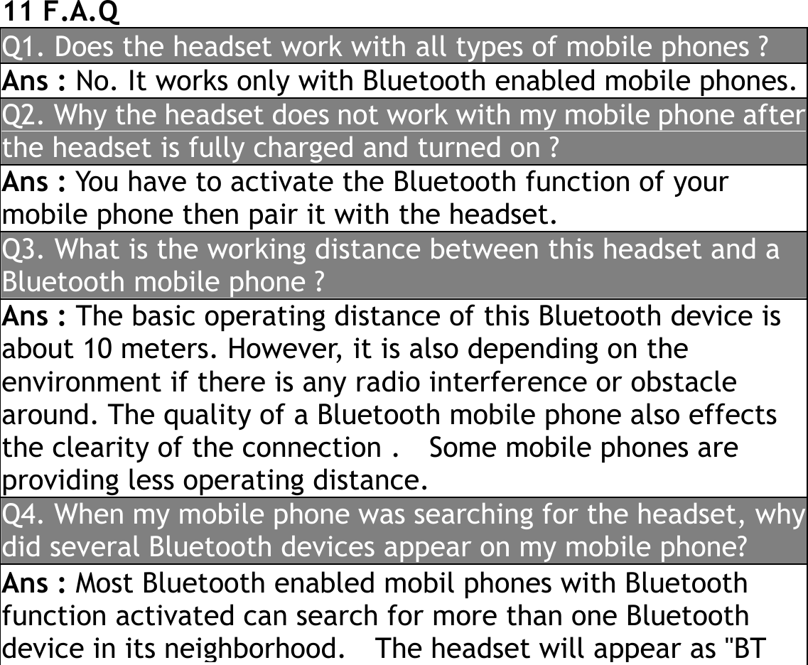  11 F.A.Q Q1. Does the headset work with all types of mobile phones ? Ans : No. It works only with Bluetooth enabled mobile phones. Q2. Why the headset does not work with my mobile phone afterthe headset is fully charged and turned on ? Ans : You have to activate the Bluetooth function of your mobile phone then pair it with the headset. Q3. What is the working distance between this headset and a Bluetooth mobile phone ? Ans : The basic operating distance of this Bluetooth device is about 10 meters. However, it is also depending on the environment if there is any radio interference or obstacle around. The quality of a Bluetooth mobile phone also effects the clearity of the connection .    Some mobile phones are providing less operating distance. Q4. When my mobile phone was searching for the headset, whydid several Bluetooth devices appear on my mobile phone? Ans : Most Bluetooth enabled mobil phones with Bluetooth function activated can search for more than one Bluetooth device in its neighborhood.    The headset will appear as &quot;BT 